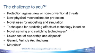 The challenge to you?*
• Protection against new or non-conventional threats
• New physical mechanisms for protection
• Novel uses for modelling and simulation
• Techniques for predicting effects of technology insertion
• Novel sensing and switching technologies*
• Lower cost of ownership and disposal*
• Generic Vehicle Architectures
• Materials*
OFFICIAL
*CAVEAT: This includes technology pull through from other areas
 