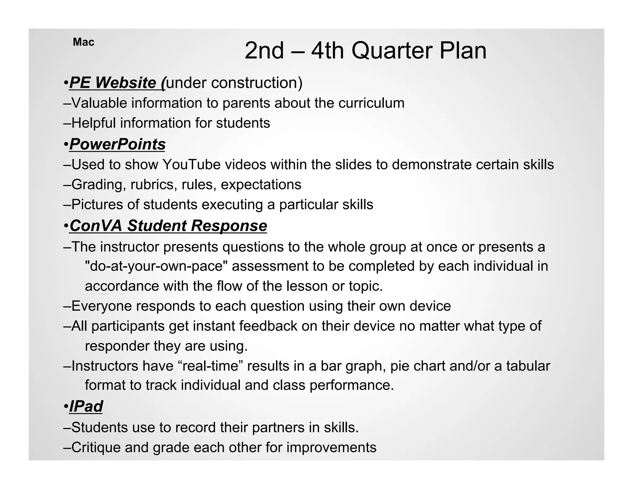 Mac
                             2nd – 4th Quarter Plan
•PE Website (under construction)
–Valuable information to parents about the curriculum
–Helpful information for students
•PowerPoints
–Used to show YouTube videos within the slides to demonstrate certain skills
–Grading, rubrics, rules, expectations
–Pictures of students executing a particular skills
•ConVA Student Response
–The instructor presents questions to the whole group at once or presents a
   "do-at-your-own-pace" assessment to be completed by each individual in
   accordance with the flow of the lesson or topic.
–Everyone responds to each question using their own device
–All participants get instant feedback on their device no matter what type of
   responder they are using.
–Instructors have “real-time” results in a bar graph, pie chart and/or a tabular
   format to track individual and class performance.
•IPad
–Students use to record their partners in skills.
–Critique and grade each other for improvements
 