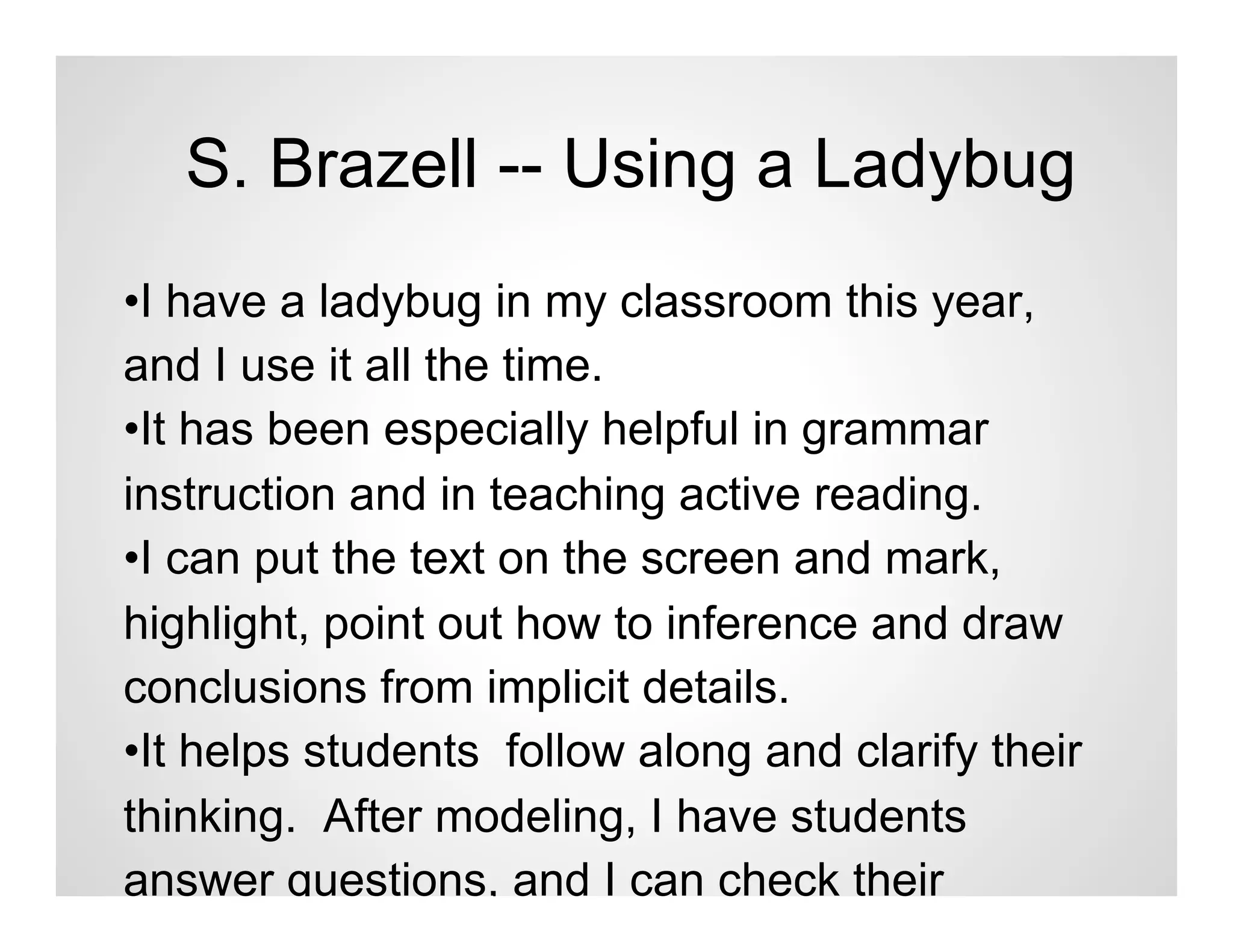 S. Brazell -- Using a Ladybug
•I have a ladybug in my classroom this year,
and I use it all the time.
•It has been especially helpful in grammar
instruction and in teaching active reading.
•I can put the text on the screen and mark,
highlight, point out how to inference and draw
conclusions from implicit details.
•It helps students follow along and clarify their
thinking. After modeling, I have students
answer questions, and I can check their
 