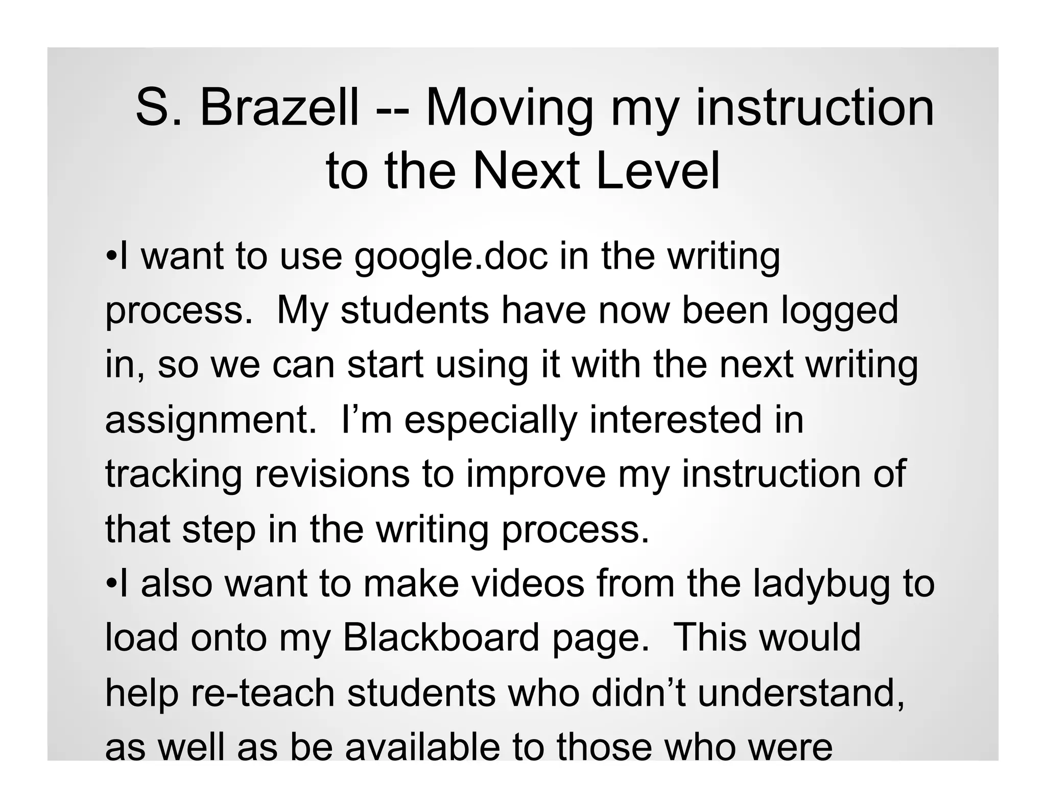 S. Brazell -- Moving my instruction
         to the Next Level
•I want to use google.doc in the writing
process. My students have now been logged
in, so we can start using it with the next writing
assignment. I’m especially interested in
tracking revisions to improve my instruction of
that step in the writing process.
•I also want to make videos from the ladybug to
load onto my Blackboard page. This would
help re-teach students who didn’t understand,
as well as be available to those who were
 