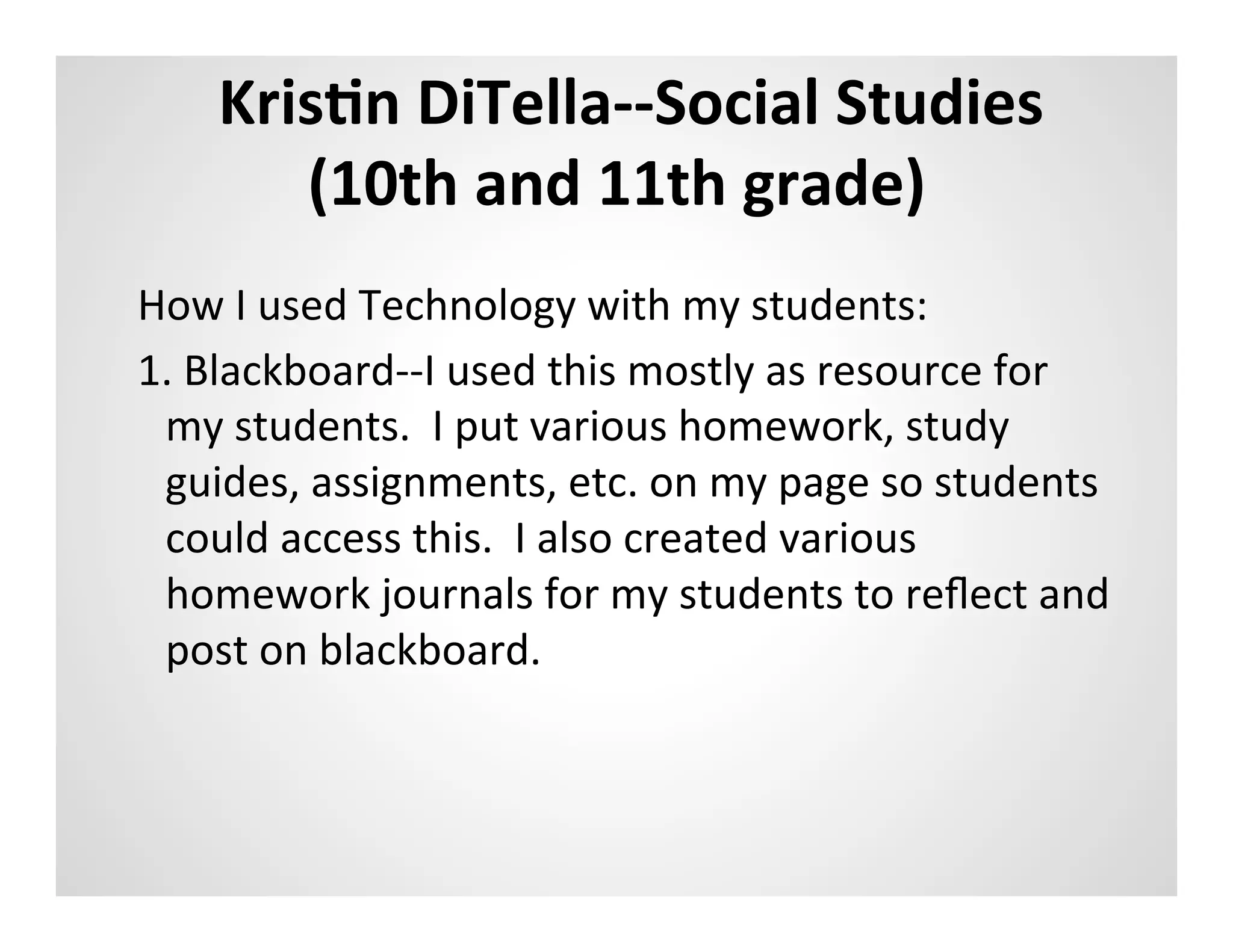 KrisAn	
  DiTella-­‐-­‐Social	
  Studies	
  
         (10th	
  and	
  11th	
  grade)	
  
	
  
How	
  I	
  used	
  Technology	
  with	
  my	
  students:	
  
1.	
  Blackboard-­‐-­‐I	
  used	
  this	
  mostly	
  as	
  resource	
  for	
  
     my	
  students.	
  	
  I	
  put	
  various	
  homework,	
  study	
  
     guides,	
  assignments,	
  etc.	
  on	
  my	
  page	
  so	
  students	
  
     could	
  access	
  this.	
  	
  I	
  also	
  created	
  various	
  
     homework	
  journals	
  for	
  my	
  students	
  to	
  reﬂect	
  and	
  
     post	
  on	
  blackboard.	
  	
  	
  	
  
 