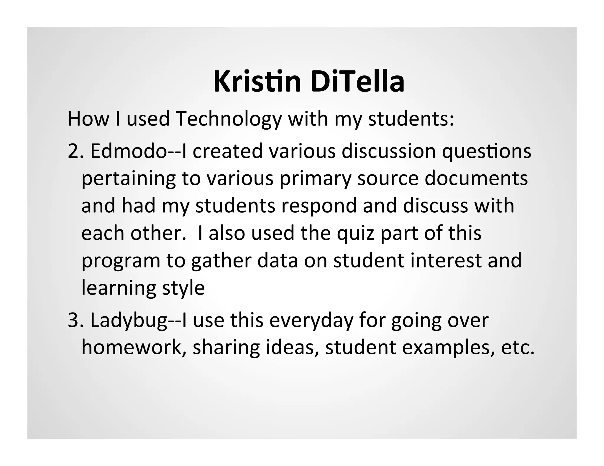 KrisAn	
  DiTella	
  
How	
  I	
  used	
  Technology	
  with	
  my	
  students:	
  
2.	
  Edmodo-­‐-­‐I	
  created	
  various	
  discussion	
  quesMons	
  
 pertaining	
  to	
  various	
  primary	
  source	
  documents	
  
 and	
  had	
  my	
  students	
  respond	
  and	
  discuss	
  with	
  
 each	
  other.	
  	
  I	
  also	
  used	
  the	
  quiz	
  part	
  of	
  this	
  
 program	
  to	
  gather	
  data	
  on	
  student	
  interest	
  and	
  
 learning	
  style	
  
3.	
  Ladybug-­‐-­‐I	
  use	
  this	
  everyday	
  for	
  going	
  over	
  
 homework,	
  sharing	
  ideas,	
  student	
  examples,	
  etc.	
  	
  
 
