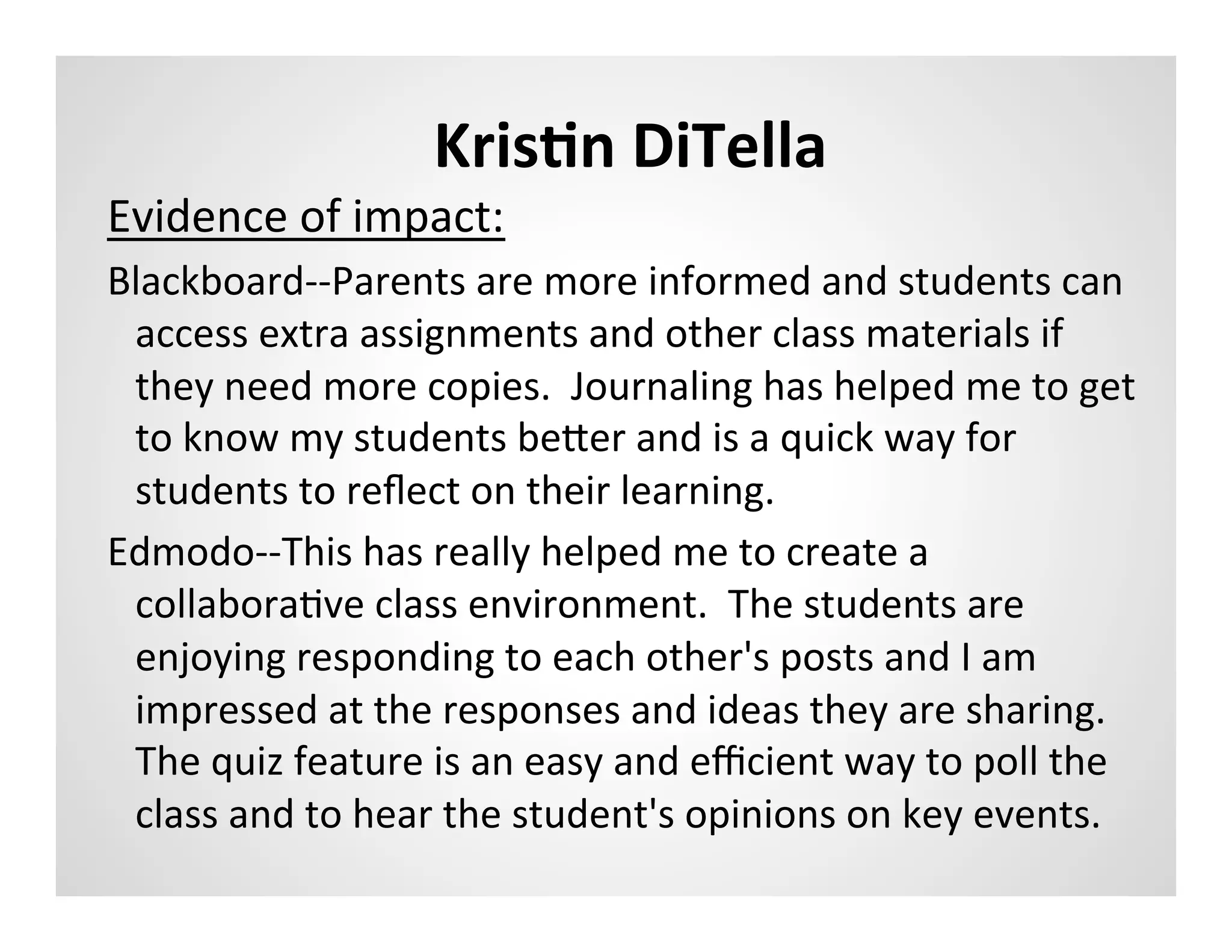 KrisAn	
  DiTella	
  
Evidence	
  of	
  impact:	
  
Blackboard-­‐-­‐Parents	
  are	
  more	
  informed	
  and	
  students	
  can	
  
 access	
  extra	
  assignments	
  and	
  other	
  class	
  materials	
  if	
  
 they	
  need	
  more	
  copies.	
  	
  Journaling	
  has	
  helped	
  me	
  to	
  get	
  
 to	
  know	
  my	
  students	
  becer	
  and	
  is	
  a	
  quick	
  way	
  for	
  
 students	
  to	
  reﬂect	
  on	
  their	
  learning.	
  
Edmodo-­‐-­‐This	
  has	
  really	
  helped	
  me	
  to	
  create	
  a	
  
 collaboraMve	
  class	
  environment.	
  	
  The	
  students	
  are	
  
 enjoying	
  responding	
  to	
  each	
  other's	
  posts	
  and	
  I	
  am	
  
 impressed	
  at	
  the	
  responses	
  and	
  ideas	
  they	
  are	
  sharing.	
  	
  
 The	
  quiz	
  feature	
  is	
  an	
  easy	
  and	
  eﬃcient	
  way	
  to	
  poll	
  the	
  
 class	
  and	
  to	
  hear	
  the	
  student's	
  opinions	
  on	
  key	
  events.	
  	
  	
  
	
  	
  
 