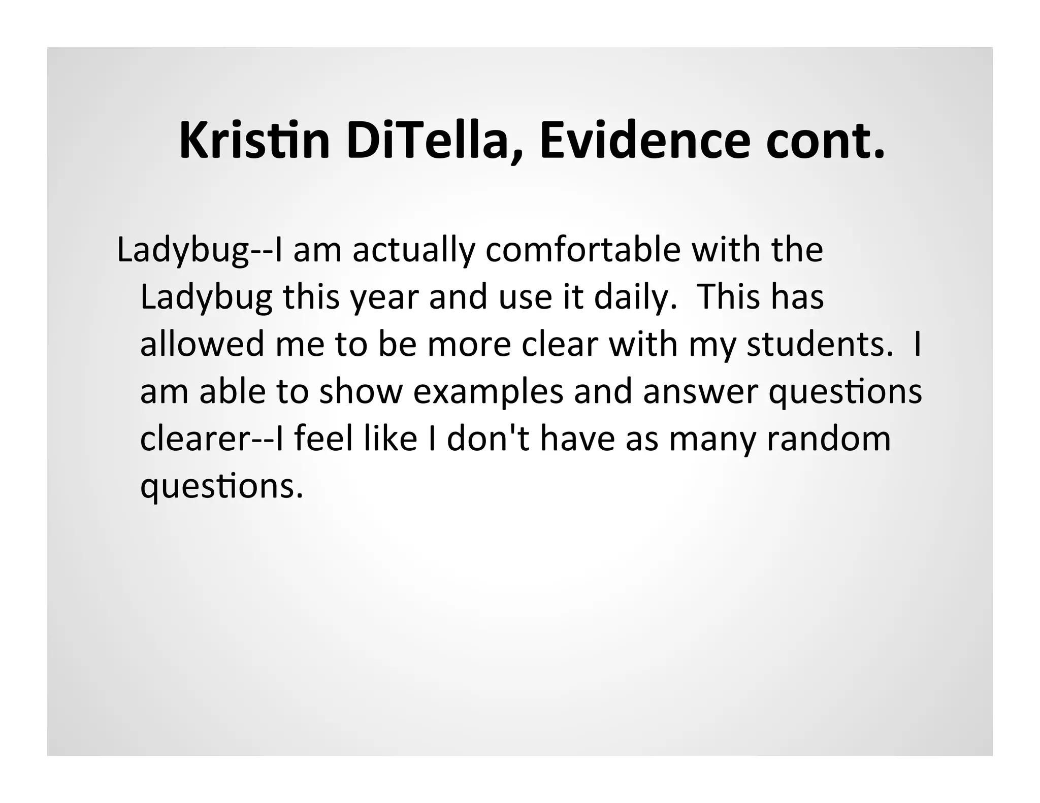 KrisAn	
  DiTella,	
  Evidence	
  cont.	
  
Ladybug-­‐-­‐I	
  am	
  actually	
  comfortable	
  with	
  the	
  
 Ladybug	
  this	
  year	
  and	
  use	
  it	
  daily.	
  	
  This	
  has	
  
 allowed	
  me	
  to	
  be	
  more	
  clear	
  with	
  my	
  students.	
  	
  I	
  
 am	
  able	
  to	
  show	
  examples	
  and	
  answer	
  quesMons	
  
 clearer-­‐-­‐I	
  feel	
  like	
  I	
  don't	
  have	
  as	
  many	
  random	
  
 quesMons.	
  	
  
 