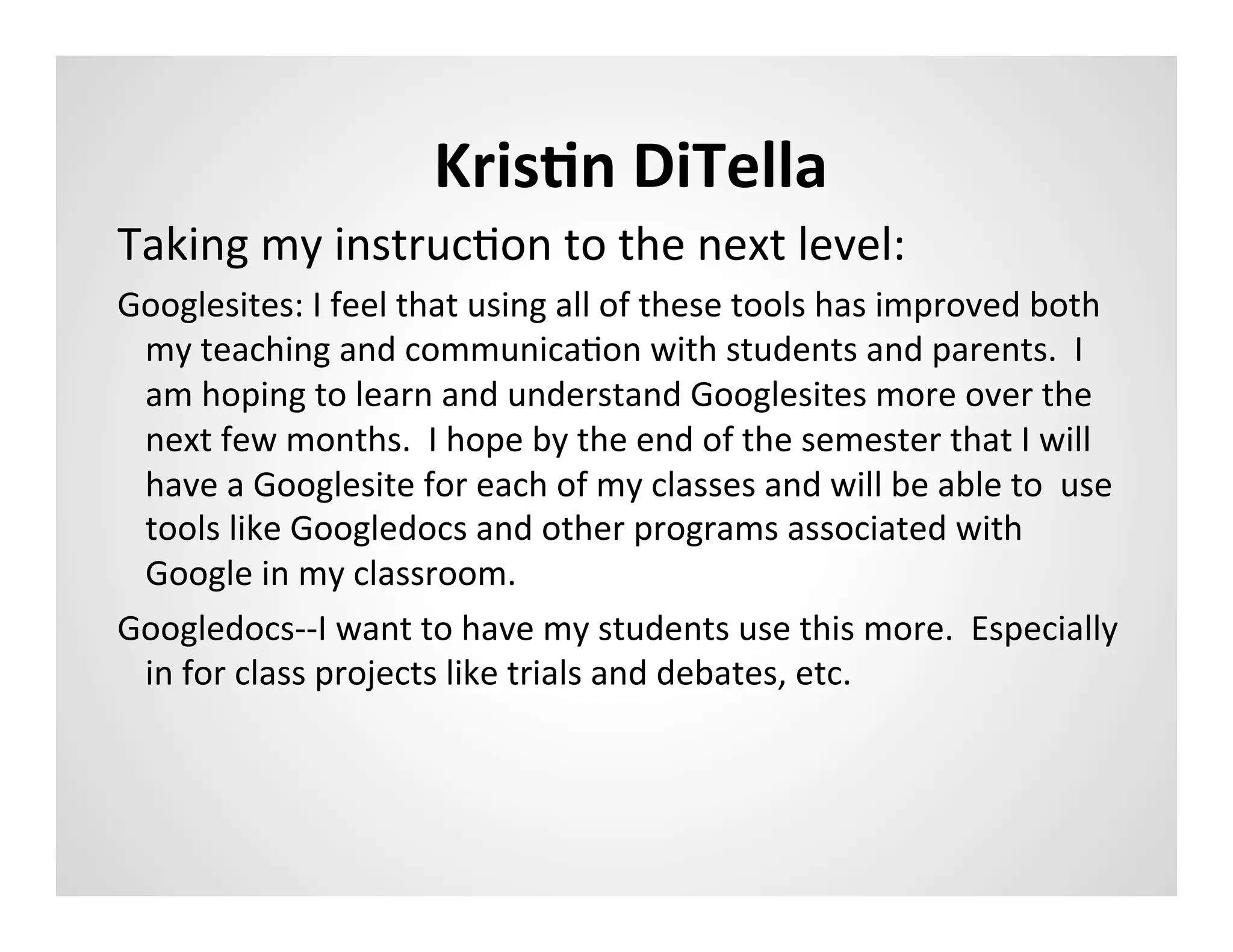 KrisAn	
  DiTella	
  
Taking	
  my	
  instrucMon	
  to	
  the	
  next	
  level:	
  
Googlesites:	
  I	
  feel	
  that	
  using	
  all	
  of	
  these	
  tools	
  has	
  improved	
  both	
  
 my	
  teaching	
  and	
  communicaMon	
  with	
  students	
  and	
  parents.	
  	
  I	
  
 am	
  hoping	
  to	
  learn	
  and	
  understand	
  Googlesites	
  more	
  over	
  the	
  
 next	
  few	
  months.	
  	
  I	
  hope	
  by	
  the	
  end	
  of	
  the	
  semester	
  that	
  I	
  will	
  
 have	
  a	
  Googlesite	
  for	
  each	
  of	
  my	
  classes	
  and	
  will	
  be	
  able	
  to	
  	
  use	
  
 tools	
  like	
  Googledocs	
  and	
  other	
  programs	
  associated	
  with	
  
 Google	
  in	
  my	
  classroom.	
  	
  	
  
Googledocs-­‐-­‐I	
  want	
  to	
  have	
  my	
  students	
  use	
  this	
  more.	
  	
  Especially	
  
 in	
  for	
  class	
  projects	
  like	
  trials	
  and	
  debates,	
  etc.	
  	
  	
  
 