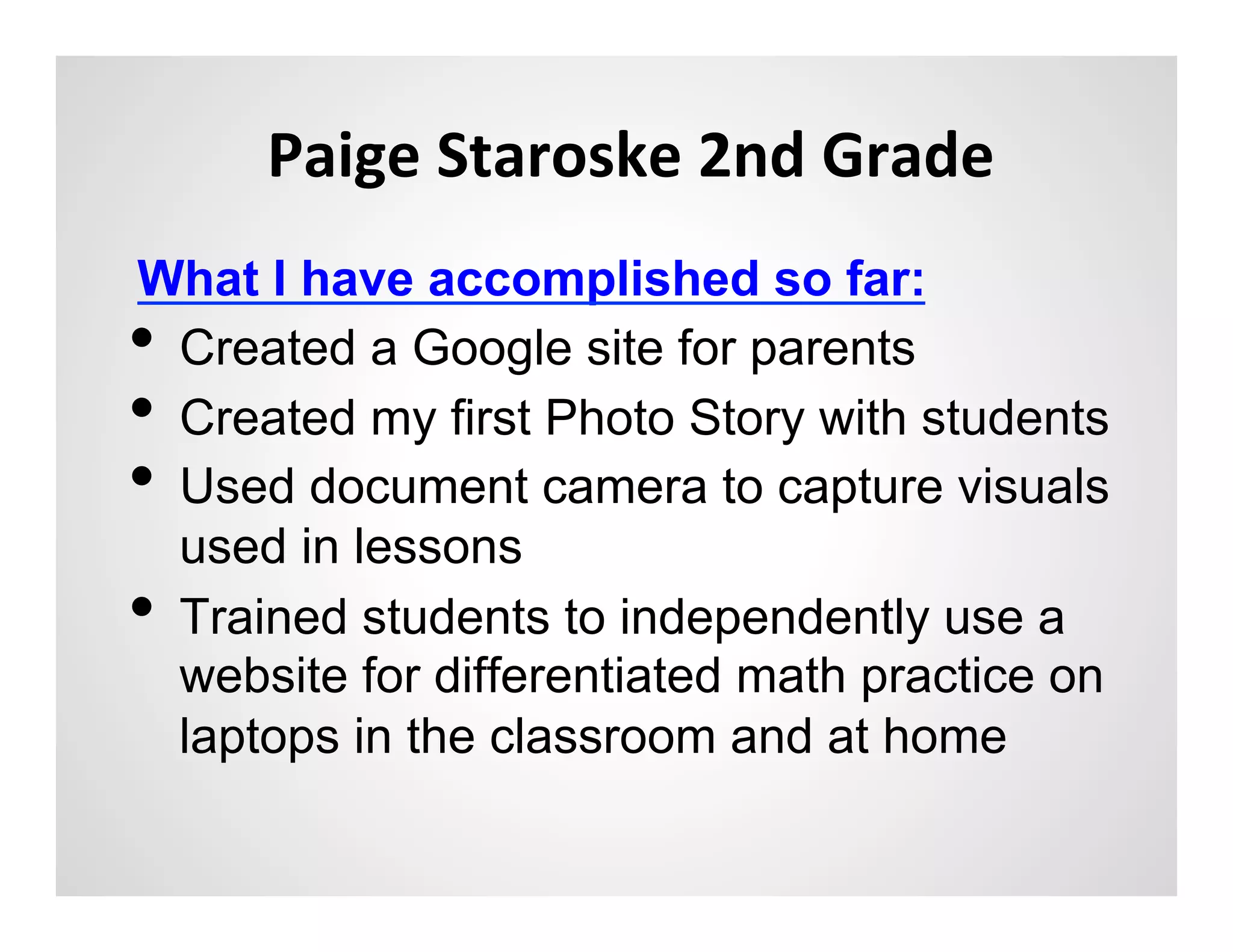 Paige	
  Staroske	
  2nd	
  Grade	
  
What I have accomplished so far:
•  Created a Google site for parents
•  Created my first Photo Story with students
•  Used document camera to capture visuals
   used in lessons
•  Trained students to independently use a
   website for differentiated math practice on
   laptops in the classroom and at home
 