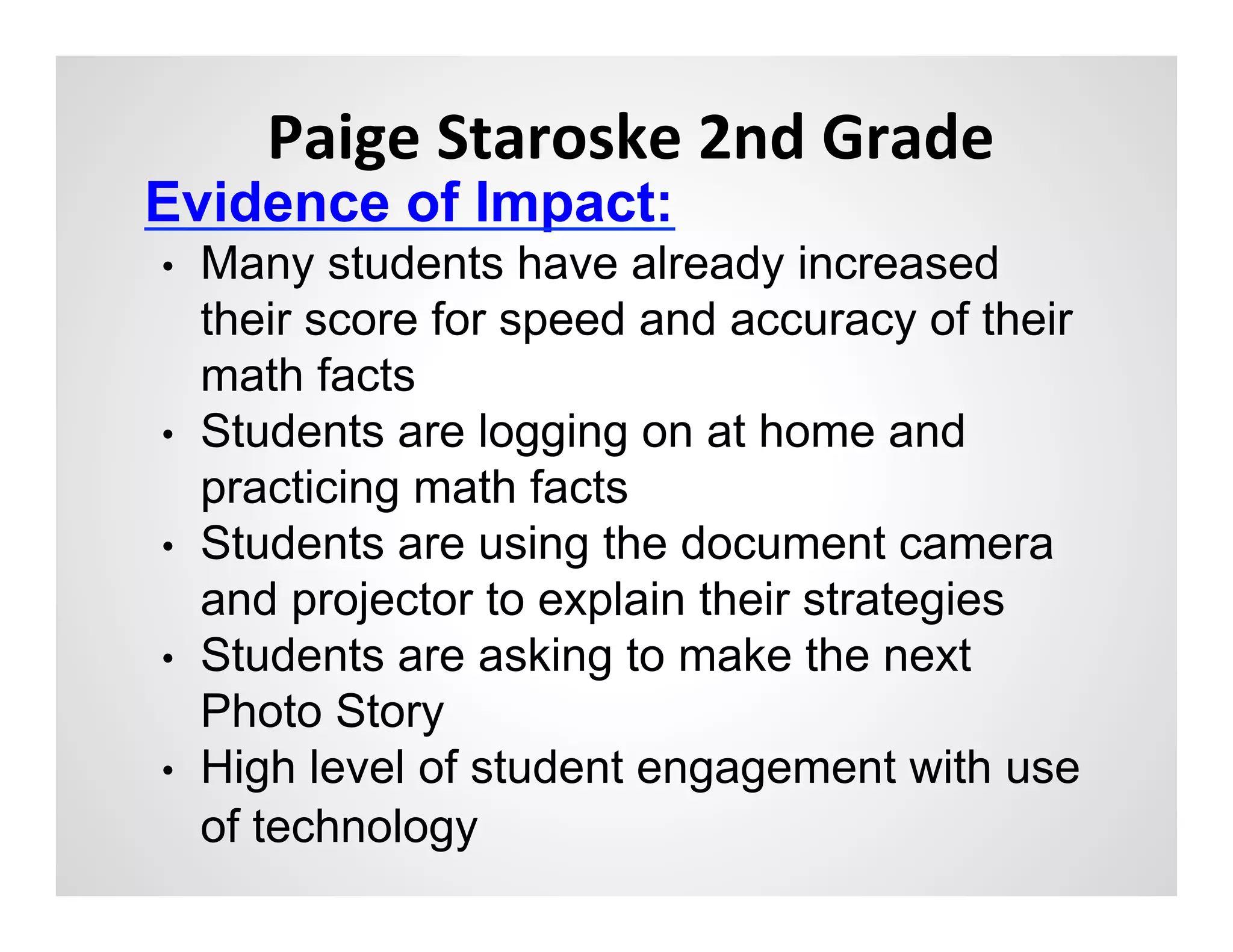 Paige	
  Staroske	
  2nd	
  Grade	
  
Evidence of Impact:	
  
•    Many students have already increased
     their score for speed and accuracy of their
     math facts
•    Students are logging on at home and
     practicing math facts
•    Students are using the document camera
     and projector to explain their strategies
•    Students are asking to make the next
     Photo Story
•    High level of student engagement with use
     of technology
 