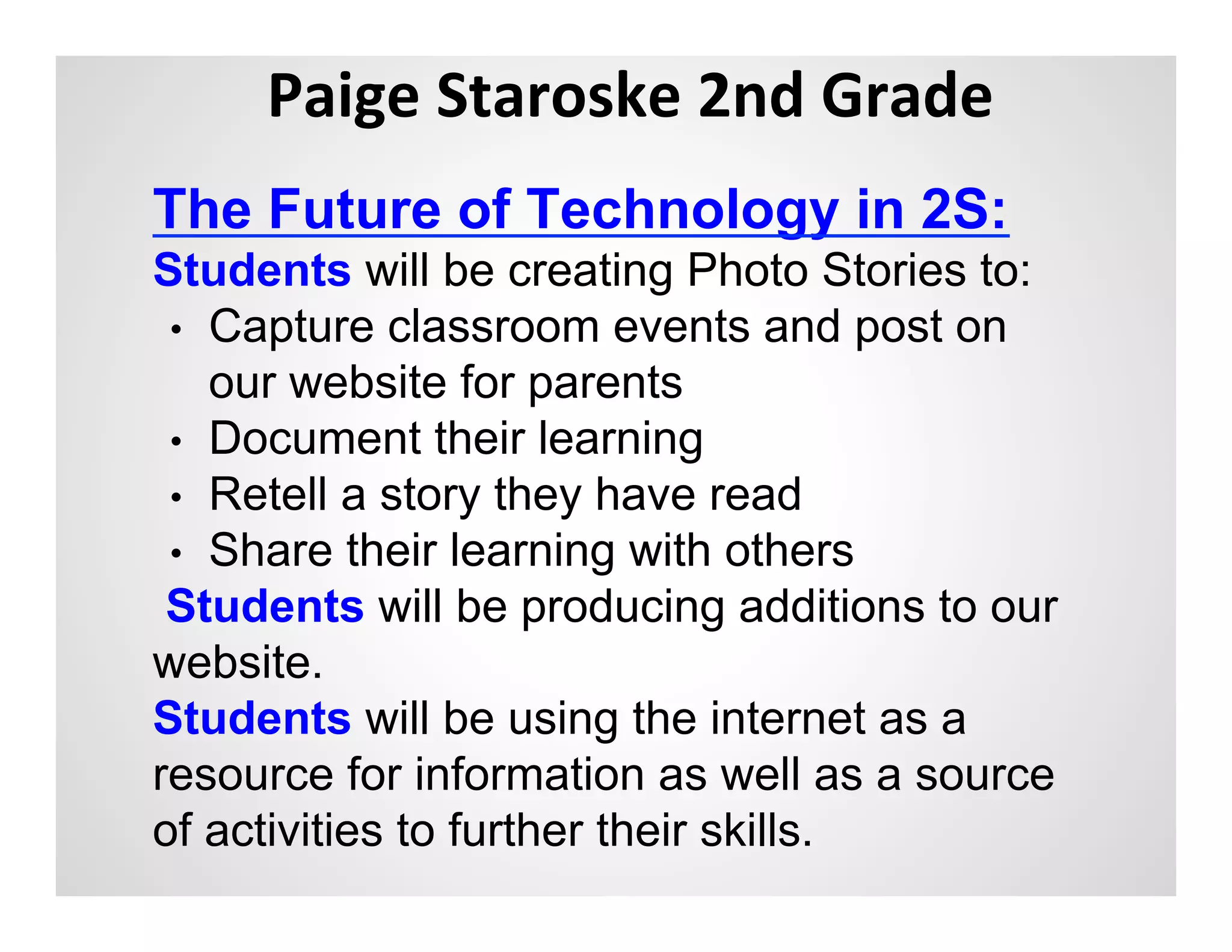 Paige	
  Staroske	
  2nd	
  Grade	
  
                   	
  
The Future of Technology in 2S:
Students will be creating Photo Stories to:
 •  Capture classroom events and post on
    our website for parents
 •  Document their learning
 •  Retell a story they have read
 •  Share their learning with others
 Students will be producing additions to our
website.
Students will be using the internet as a
resource for information as well as a source
of activities to further their skills.
 