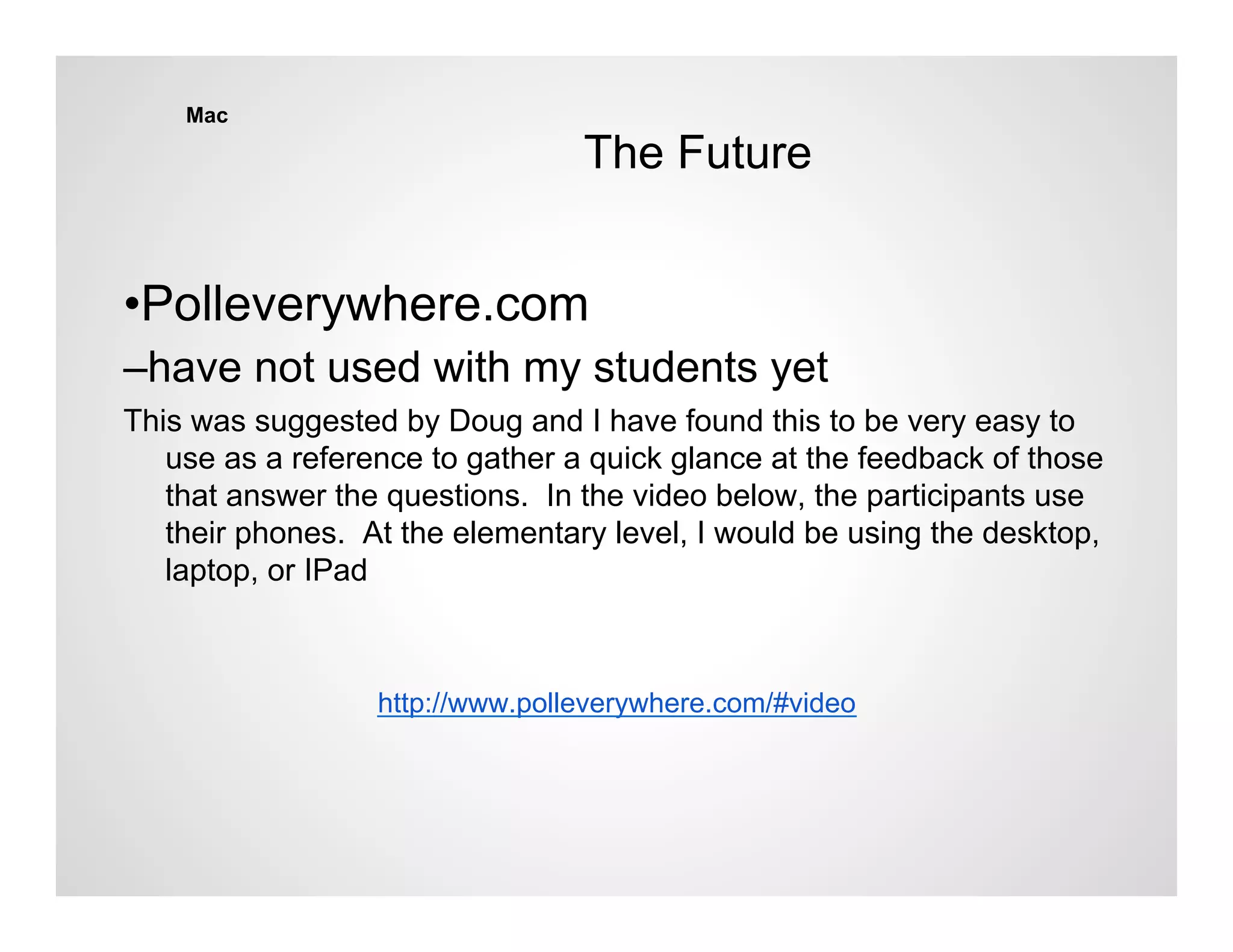 Mac

                                 The Future


•Polleverywhere.com
–have not used with my students yet
This was suggested by Doug and I have found this to be very easy to
   use as a reference to gather a quick glance at the feedback of those
   that answer the questions. In the video below, the participants use
   their phones. At the elementary level, I would be using the desktop,
   laptop, or IPad



                  http://www.polleverywhere.com/#video
 