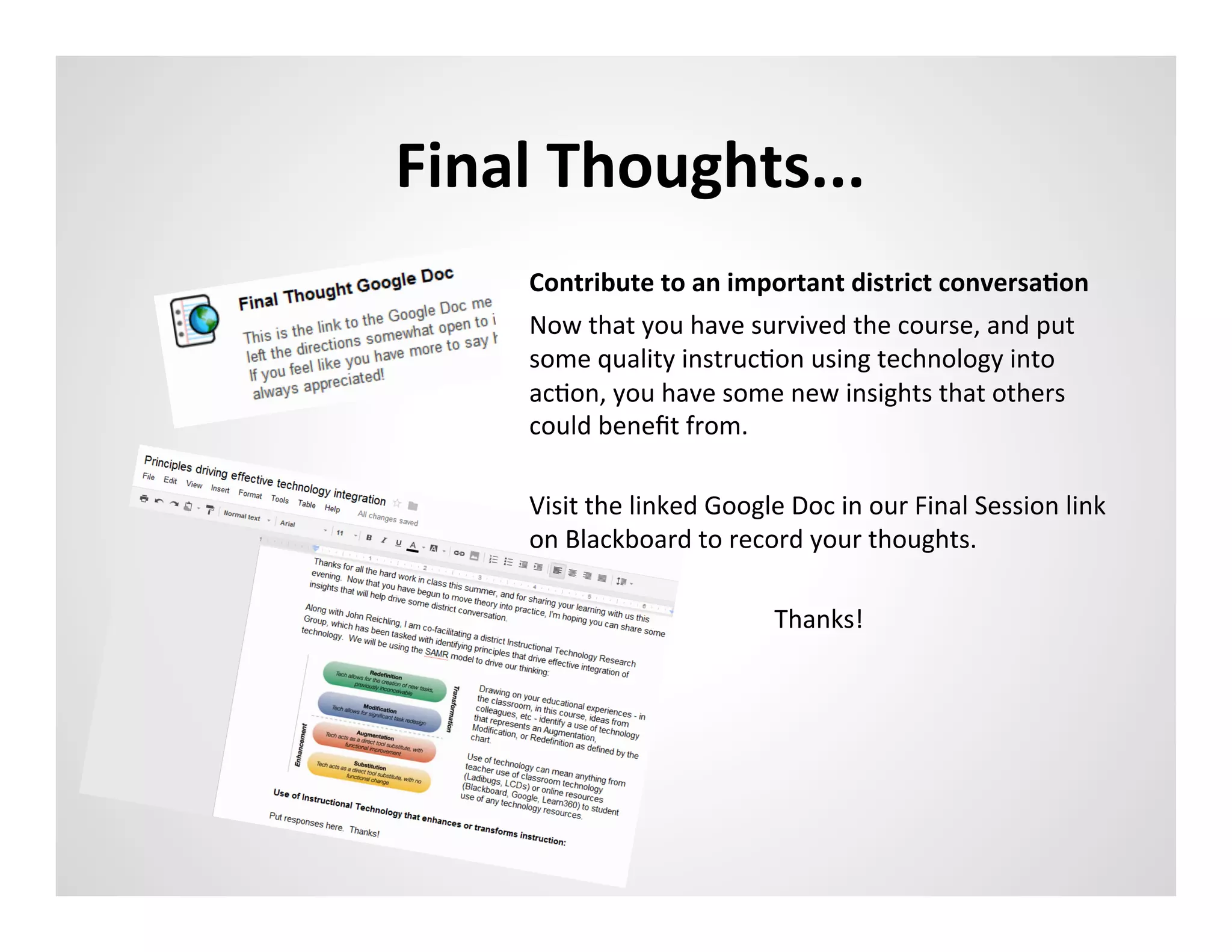 Final	
  Thoughts...	
  
      Contribute	
  to	
  an	
  important	
  district	
  conversaAon	
  
      Now	
  that	
  you	
  have	
  survived	
  the	
  course,	
  and	
  put	
  
      some	
  quality	
  instrucMon	
  using	
  technology	
  into	
  
      acMon,	
  you	
  have	
  some	
  new	
  insights	
  that	
  others	
  
      could	
  beneﬁt	
  from.	
  
      	
  
      Visit	
  the	
  linked	
  Google	
  Doc	
  in	
  our	
  Final	
  Session	
  link	
  
      on	
  Blackboard	
  to	
  record	
  your	
  thoughts.	
  
      	
  
                                         Thanks!	
  
 