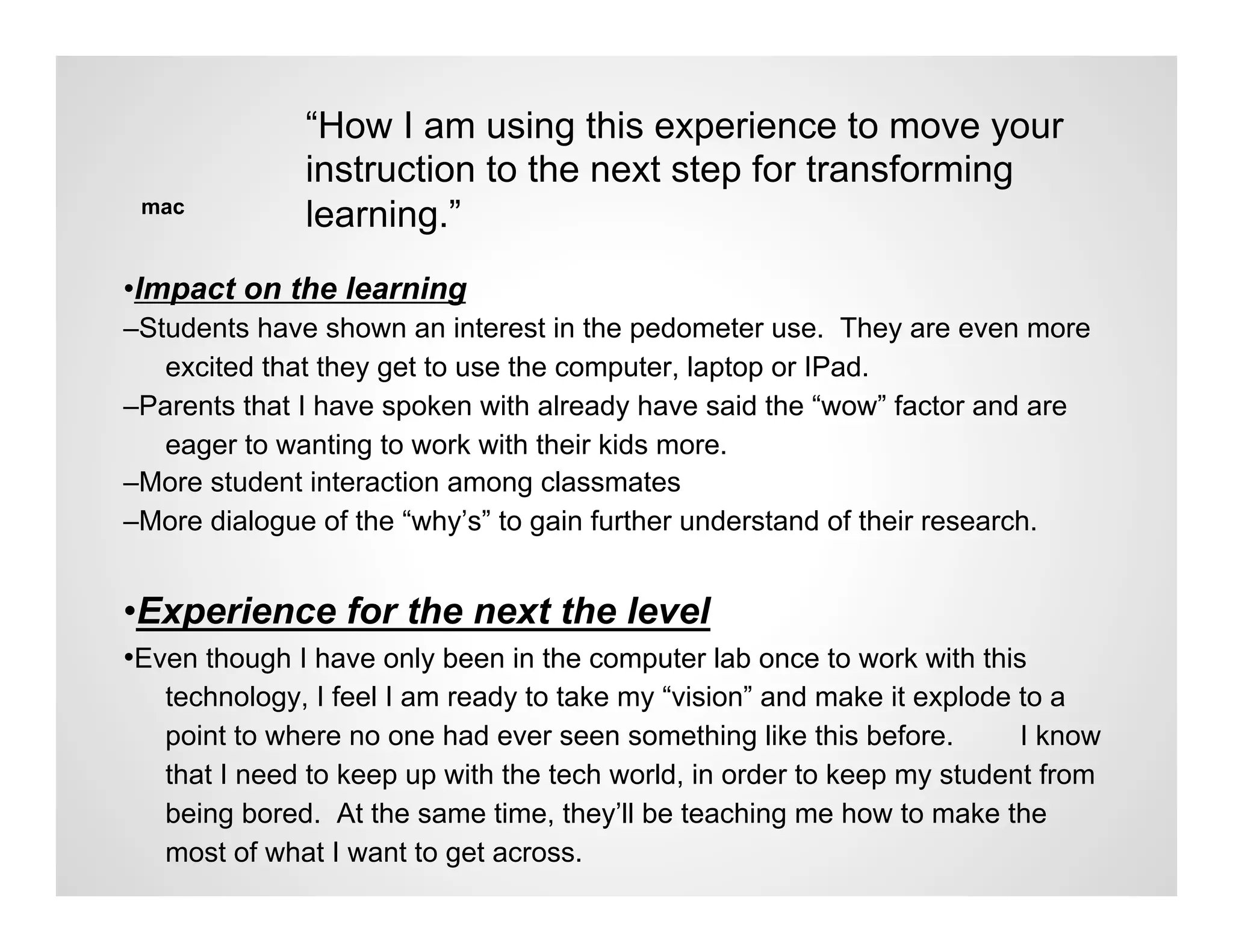 “How I am using this experience to move your
              instruction to the next step for transforming
 mac
              learning.”
•Impact on the learning
–Students have shown an interest in the pedometer use. They are even more
   excited that they get to use the computer, laptop or IPad.
–Parents that I have spoken with already have said the “wow” factor and are
   eager to wanting to work with their kids more.
–More student interaction among classmates
–More dialogue of the “why’s” to gain further understand of their research.


•Experience for the next the level
•Even though I have only been in the computer lab once to work with this
   technology, I feel I am ready to take my “vision” and make it explode to a
   point to where no one had ever seen something like this before.       I know
   that I need to keep up with the tech world, in order to keep my student from
   being bored. At the same time, they’ll be teaching me how to make the
   most of what I want to get across.
 
