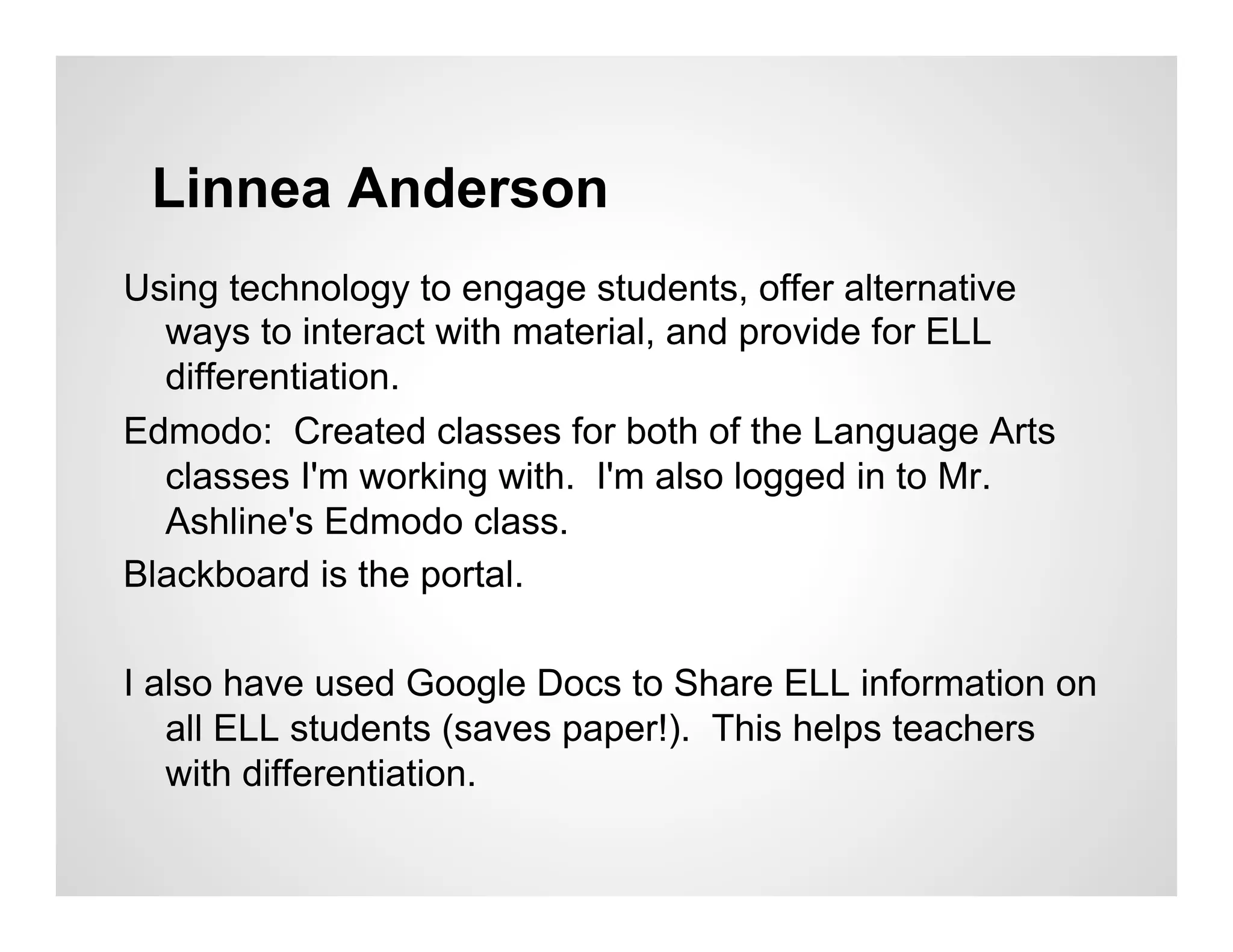 Linnea Anderson
Using technology to engage students, offer alternative
  ways to interact with material, and provide for ELL
  differentiation.
Edmodo: Created classes for both of the Language Arts
  classes I'm working with. I'm also logged in to Mr.
  Ashline's Edmodo class.
Blackboard is the portal.

I also have used Google Docs to Share ELL information on
   all ELL students (saves paper!). This helps teachers
   with differentiation.
 