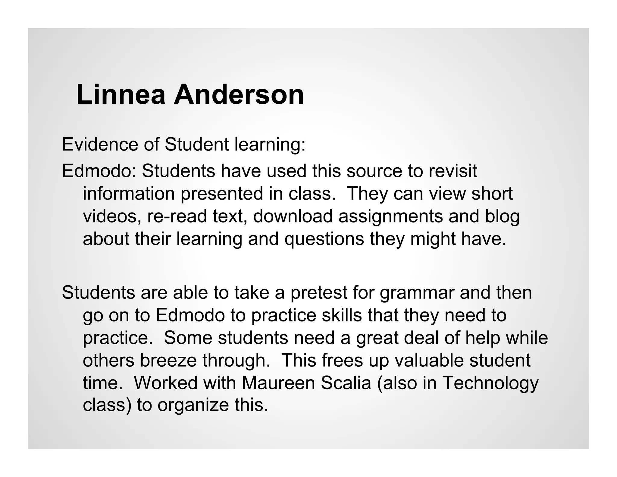 Linnea Anderson
Evidence of Student learning:
Edmodo: Students have used this source to revisit
  information presented in class. They can view short
  videos, re-read text, download assignments and blog
  about their learning and questions they might have.

Students are able to take a pretest for grammar and then
  go on to Edmodo to practice skills that they need to
  practice. Some students need a great deal of help while
  others breeze through. This frees up valuable student
  time. Worked with Maureen Scalia (also in Technology
  class) to organize this.
 