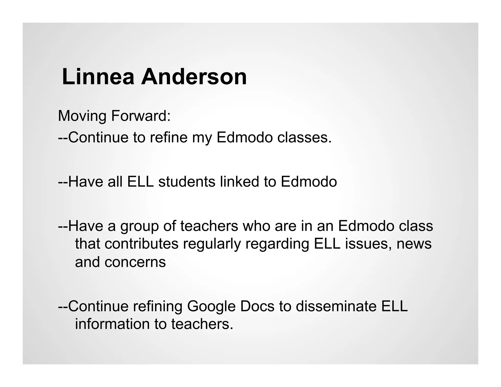 Linnea Anderson
Moving Forward:
--Continue to refine my Edmodo classes.

--Have all ELL students linked to Edmodo

--Have a group of teachers who are in an Edmodo class
   that contributes regularly regarding ELL issues, news
   and concerns

--Continue refining Google Docs to disseminate ELL
   information to teachers.
 