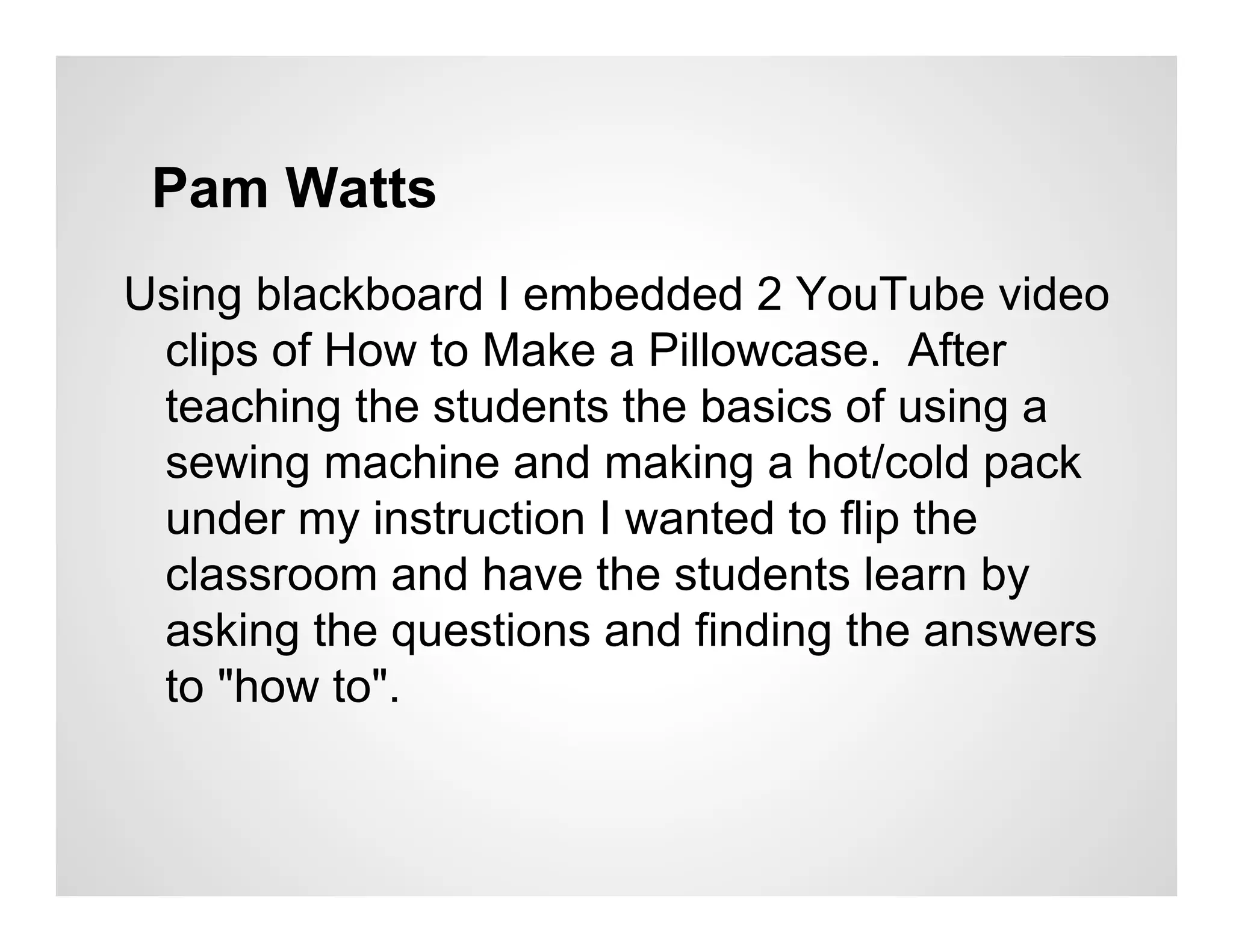 Pam Watts
Using blackboard I embedded 2 YouTube video
 clips of How to Make a Pillowcase. After
 teaching the students the basics of using a
 sewing machine and making a hot/cold pack
 under my instruction I wanted to flip the
 classroom and have the students learn by
 asking the questions and finding the answers
 to "how to".
 