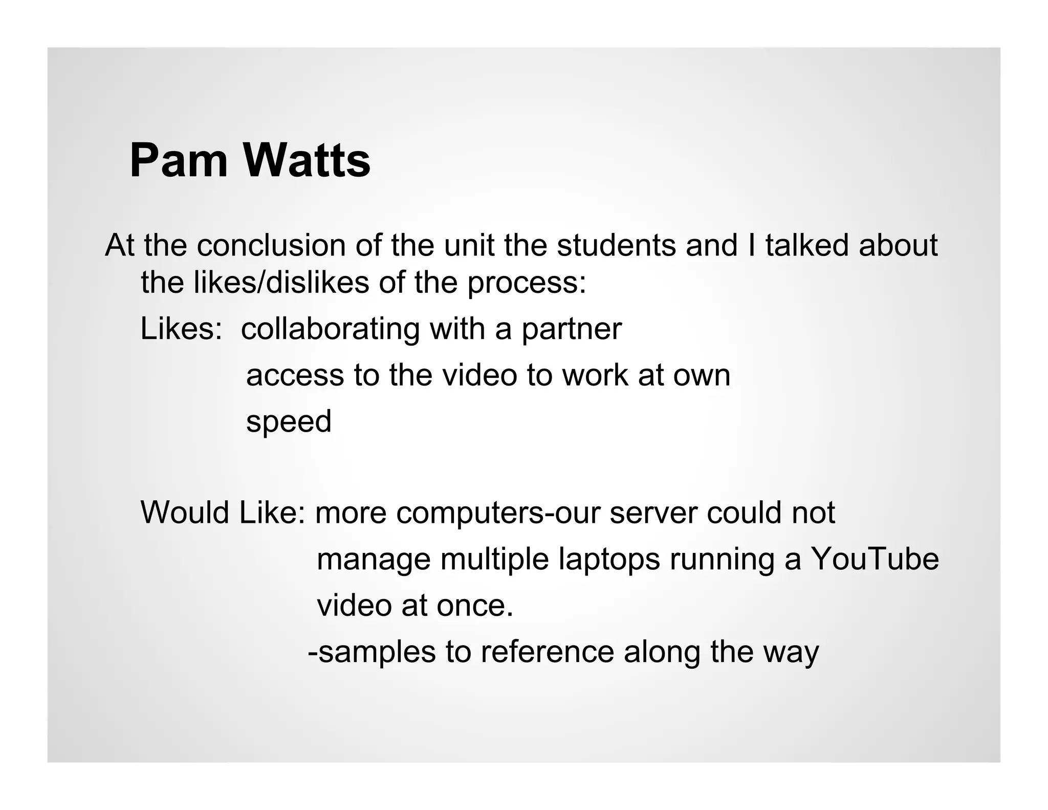 Pam Watts
At the conclusion of the unit the students and I talked about
   the likes/dislikes of the process:
   Likes: collaborating with a partner
           access to the video to work at own
           speed

  Would Like: more computers-our server could not
              manage multiple laptops running a YouTube
              video at once.
             -samples to reference along the way
 