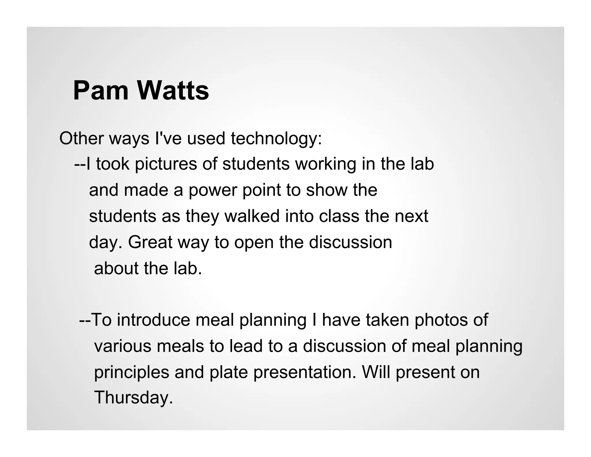 Pam Watts
Other ways I've used technology:
 --I took pictures of students working in the lab
    and made a power point to show the
    students as they walked into class the next
    day. Great way to open the discussion
     about the lab.

  --To introduce meal planning I have taken photos of
    various meals to lead to a discussion of meal planning
    principles and plate presentation. Will present on
    Thursday.
 