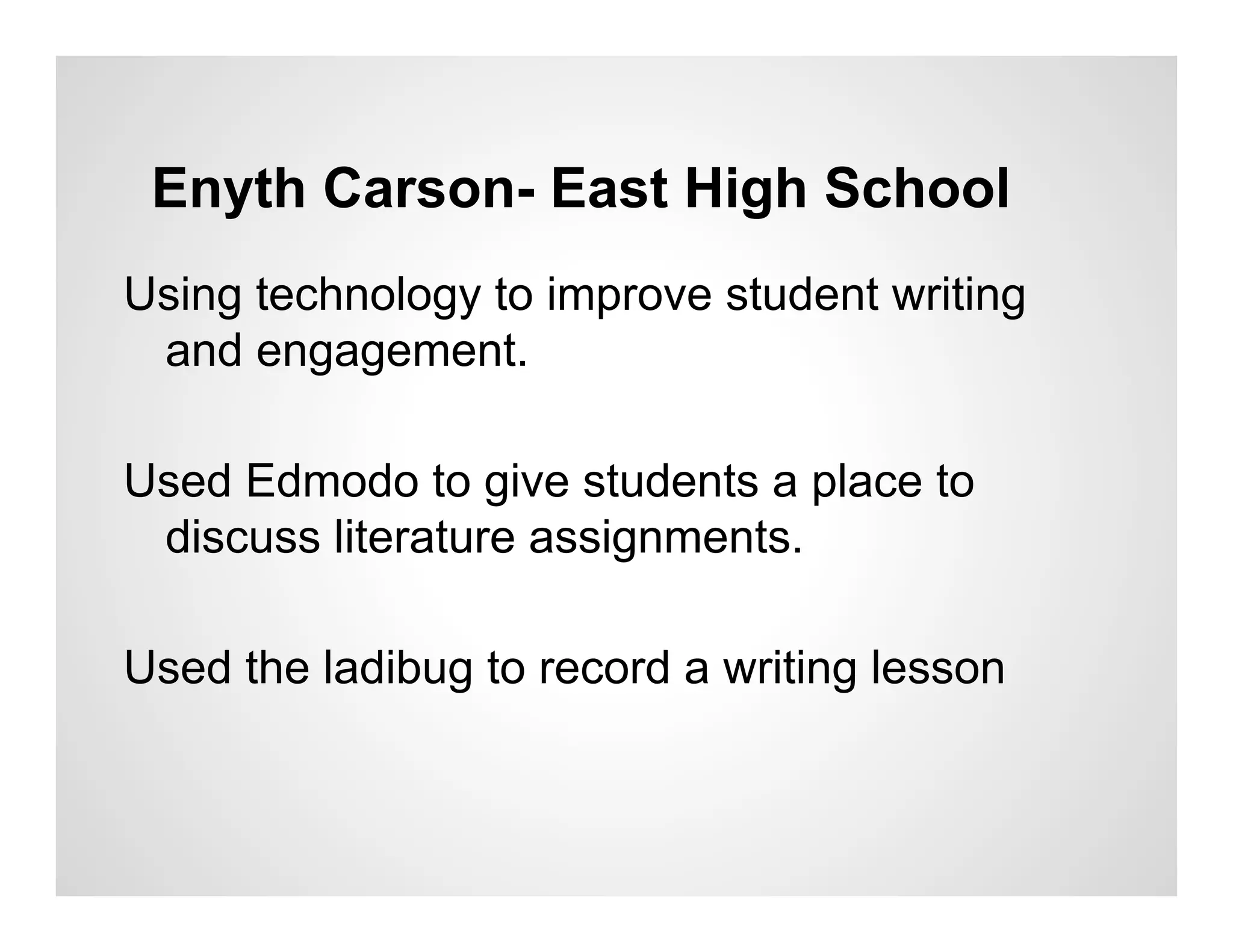 Enyth Carson- East High School
Using technology to improve student writing
 and engagement.

Used Edmodo to give students a place to
 discuss literature assignments.

Used the ladibug to record a writing lesson
 