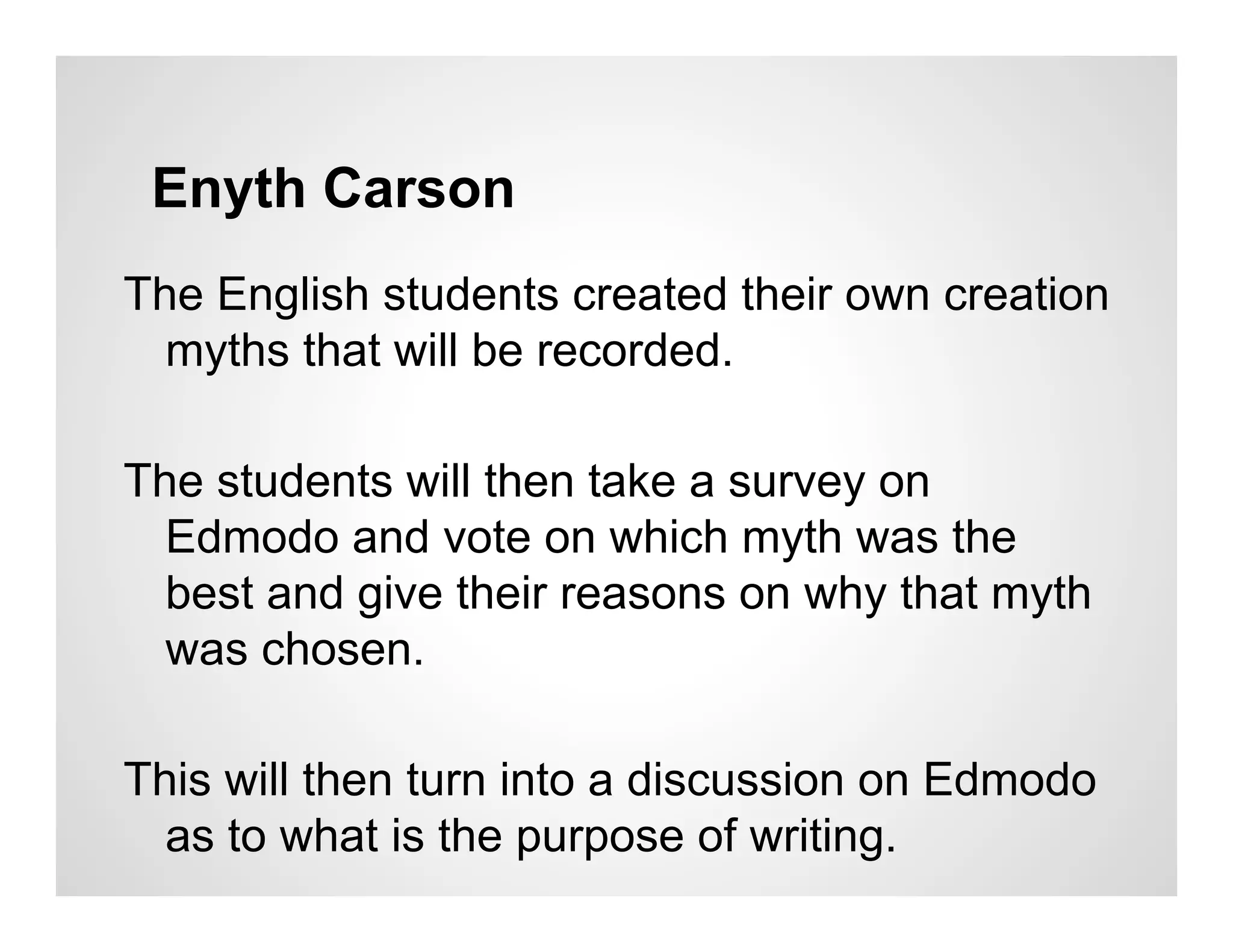 Enyth Carson
The English students created their own creation
  myths that will be recorded.

The students will then take a survey on
  Edmodo and vote on which myth was the
  best and give their reasons on why that myth
  was chosen.

This will then turn into a discussion on Edmodo
  as to what is the purpose of writing.
 