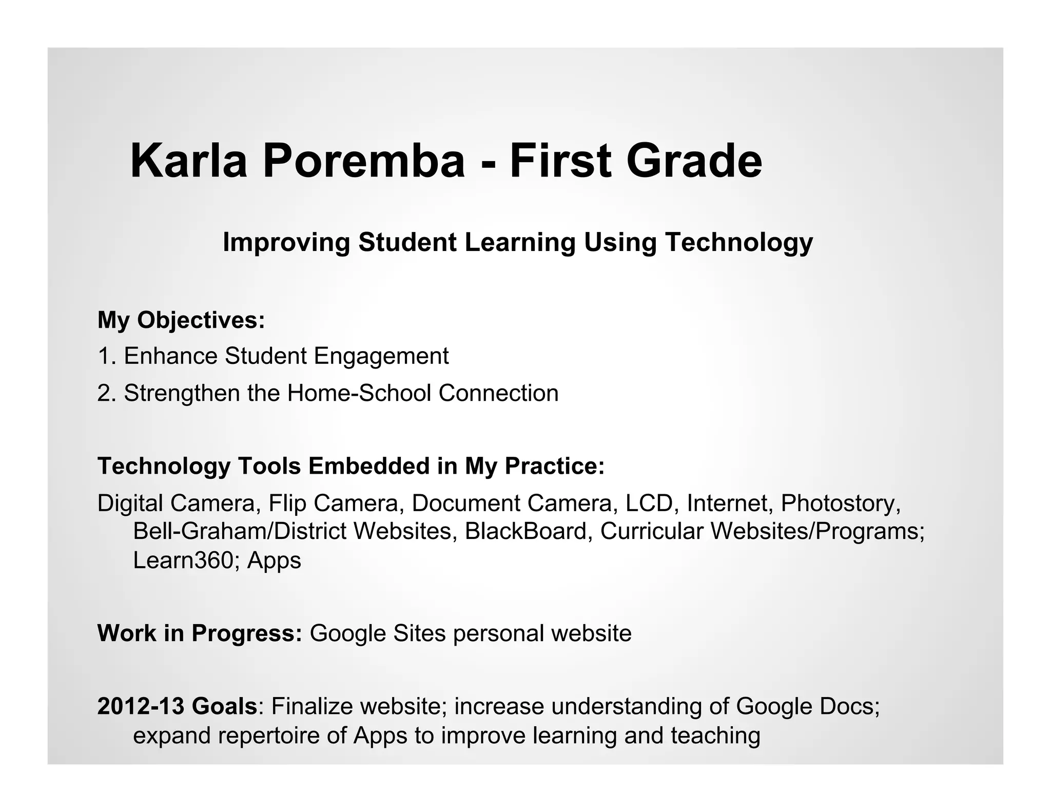 Karla Poremba - First Grade
           Improving Student Learning Using Technology

My Objectives:
1. Enhance Student Engagement
2. Strengthen the Home-School Connection


Technology Tools Embedded in My Practice:
Digital Camera, Flip Camera, Document Camera, LCD, Internet, Photostory,
   Bell-Graham/District Websites, BlackBoard, Curricular Websites/Programs;
   Learn360; Apps


Work in Progress: Google Sites personal website


2012-13 Goals: Finalize website; increase understanding of Google Docs;
   expand repertoire of Apps to improve learning and teaching
 