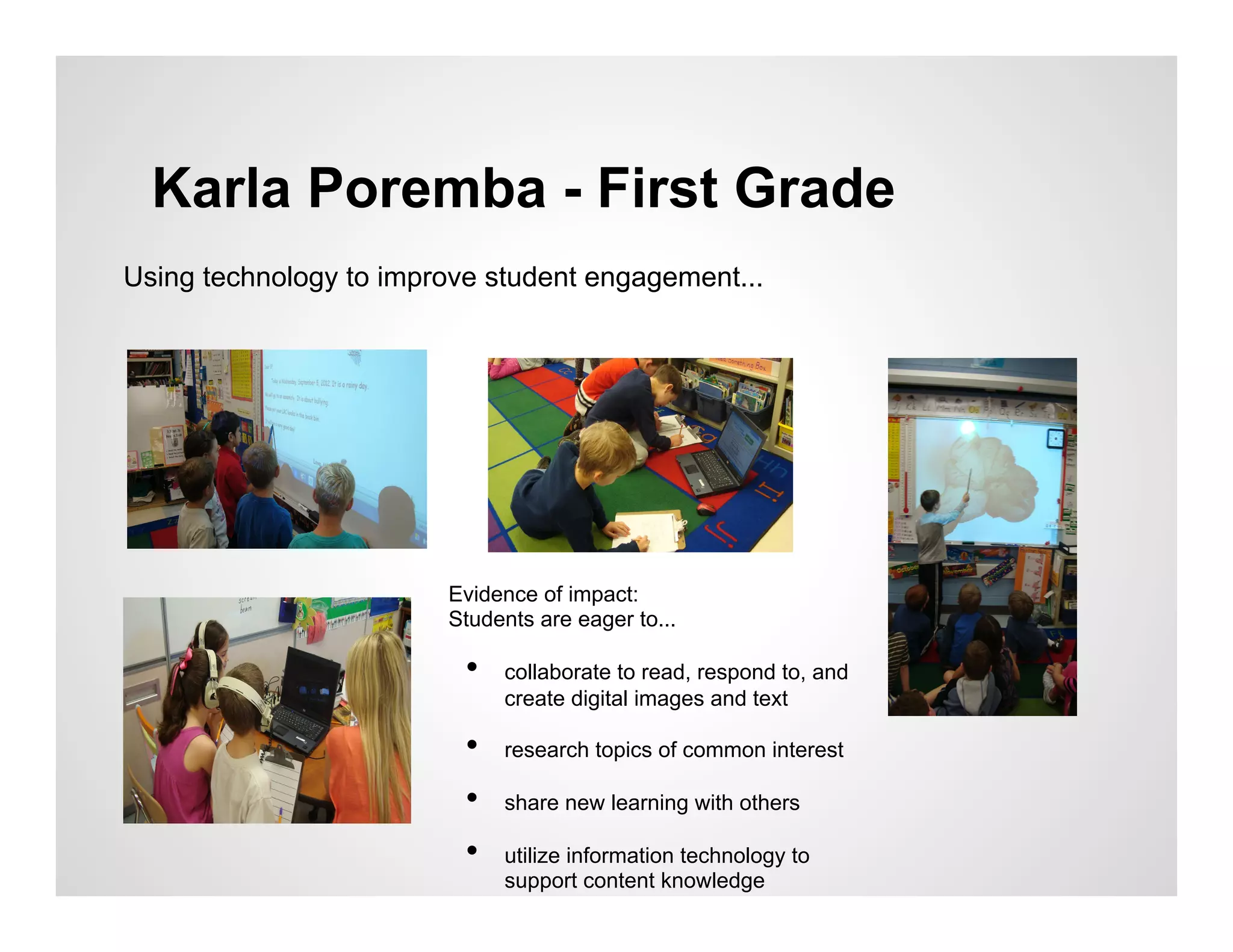 Karla Poremba - First Grade
Using technology to improve student engagement...




                        Evidence of impact:
                        Students are eager to...

                          •    collaborate to read, respond to, and
                               create digital images and text

                          •    research topics of common interest

                          •    share new learning with others

                          •    utilize information technology to
                               support content knowledge
 