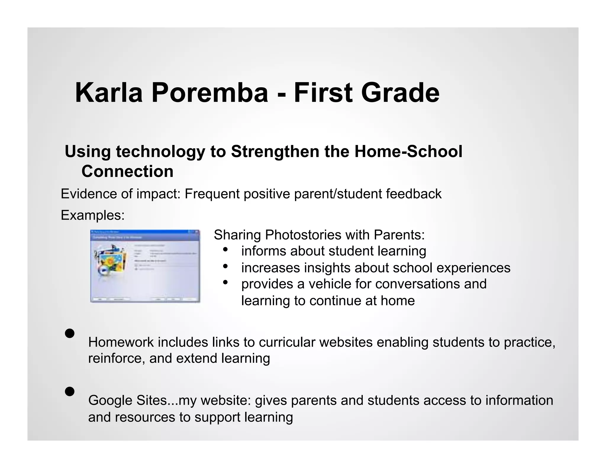 Karla Poremba - First Grade

Using technology to Strengthen the Home-School
 Connection
Evidence of impact: Frequent positive parent/student feedback
Examples:
                         Sharing Photostories with Parents:
                          •  informs about student learning
                          •  increases insights about school experiences
                          •  provides a vehicle for conversations and
                             learning to continue at home


•    Homework includes links to curricular websites enabling students to practice,
     reinforce, and extend learning


•    Google Sites...my website: gives parents and students access to information
     and resources to support learning
 
