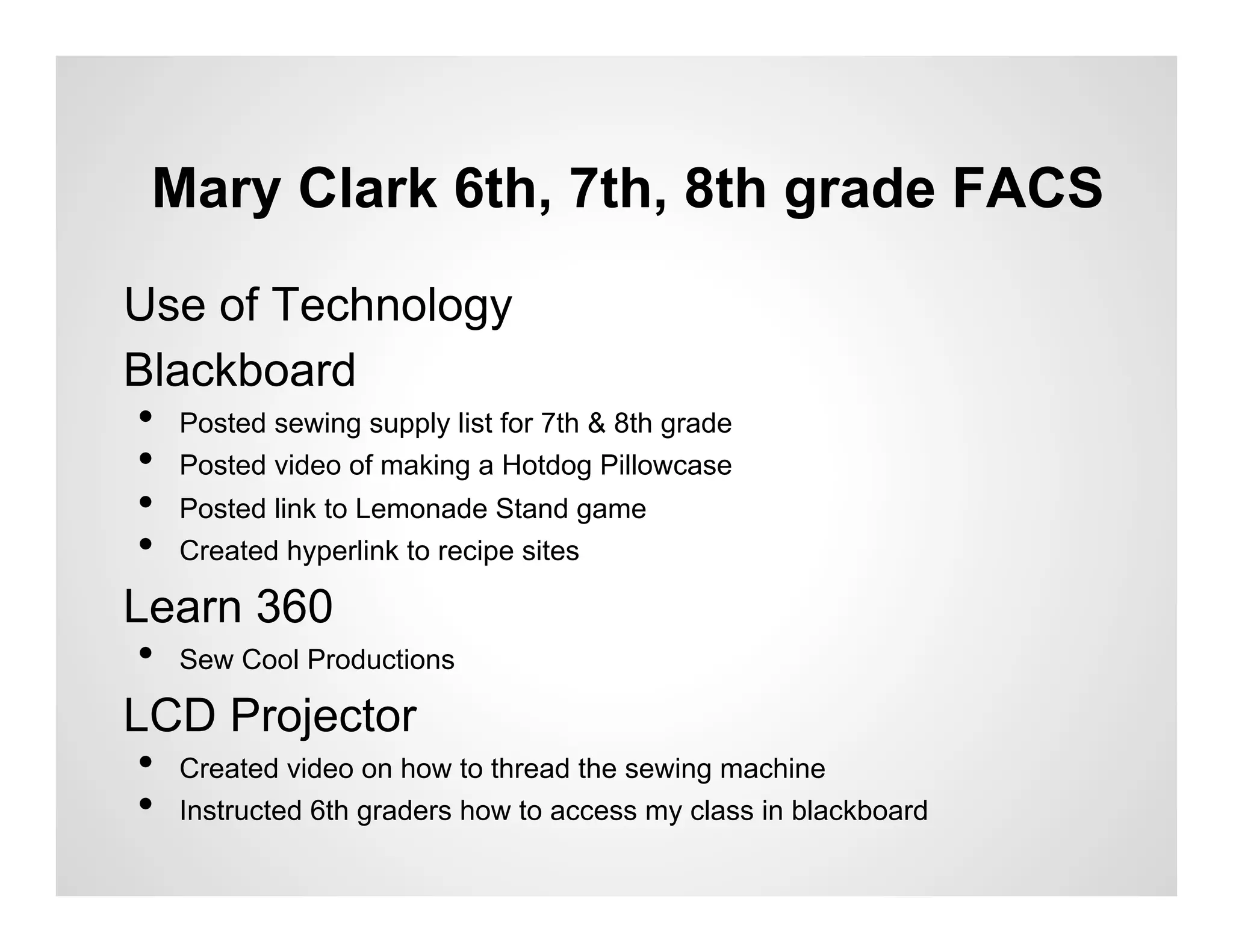 Mary Clark 6th, 7th, 8th grade FACS

Use of Technology
Blackboard
 •  Posted sewing supply list for 7th & 8th grade
 •  Posted video of making a Hotdog Pillowcase
 •  Posted link to Lemonade Stand game
 •  Created hyperlink to recipe sites
Learn 360
 •  Sew Cool Productions
LCD Projector
 •  Created video on how to thread the sewing machine
 •  Instructed 6th graders how to access my class in blackboard
 