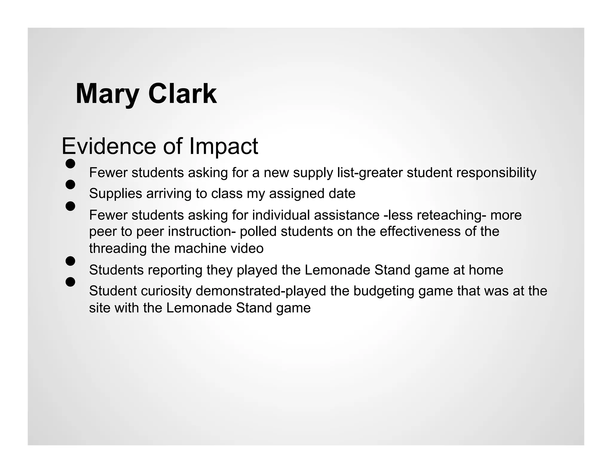 Mary Clark
Evidence of Impact
• 
• 
     Fewer students asking for a new supply list-greater student responsibility


• 
     Supplies arriving to class my assigned date
     Fewer students asking for individual assistance -less reteaching- more
     peer to peer instruction- polled students on the effectiveness of the

• 
     threading the machine video


• 
     Students reporting they played the Lemonade Stand game at home
     Student curiosity demonstrated-played the budgeting game that was at the
     site with the Lemonade Stand game
 