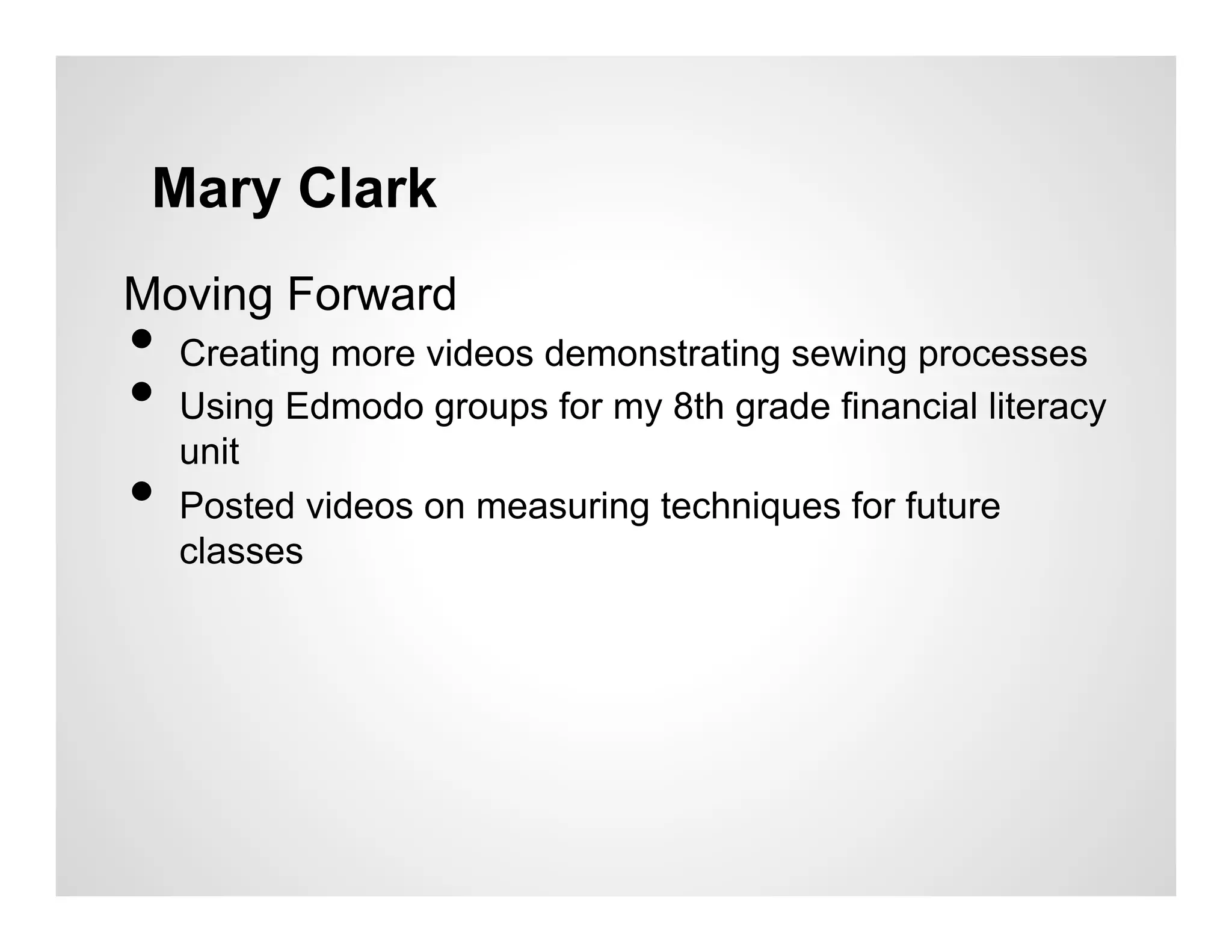 Mary Clark
Moving Forward
•  Creating more videos demonstrating sewing processes
•  Using Edmodo groups for my 8th grade financial literacy
   unit
•  Posted videos on measuring techniques for future
   classes
 