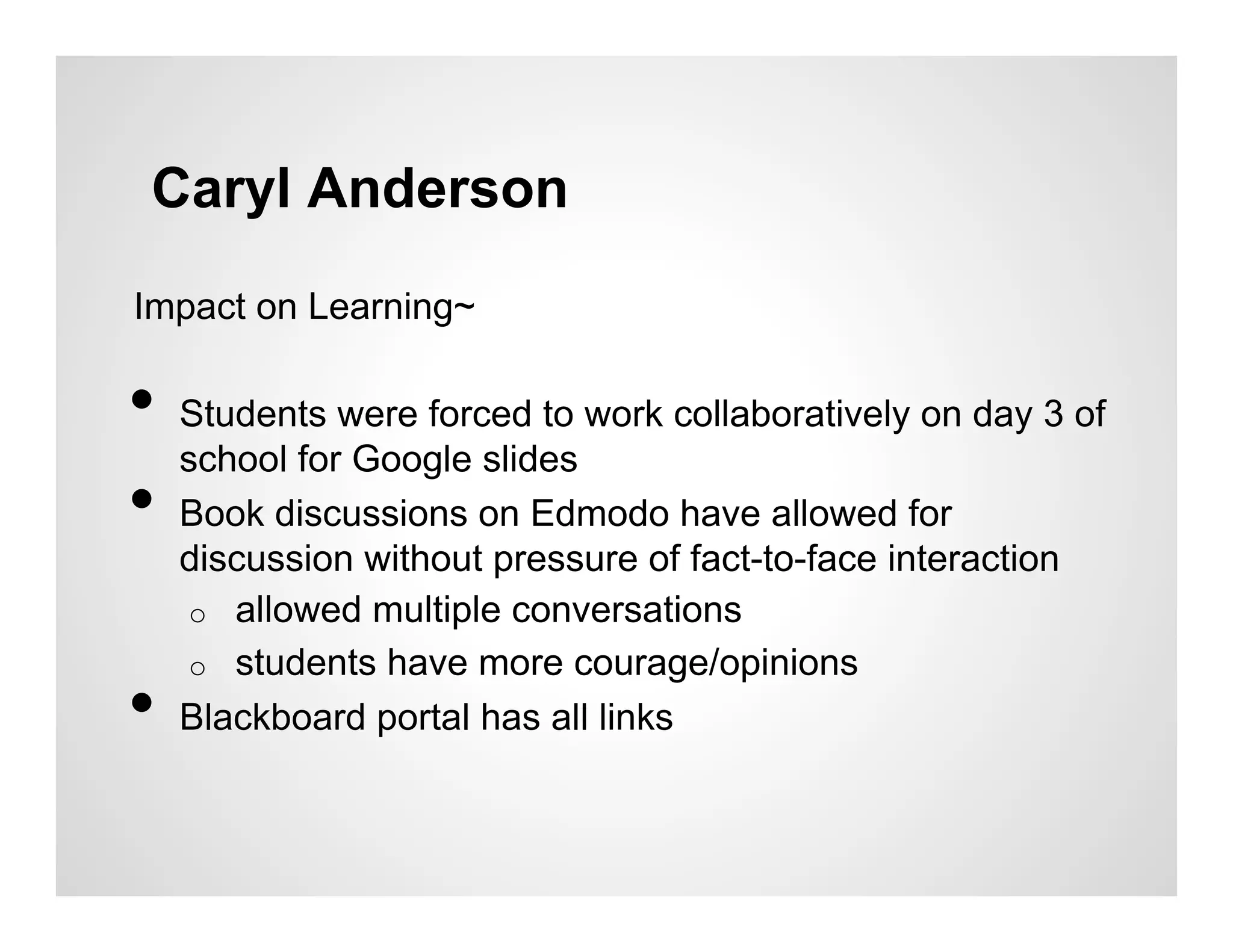 Caryl Anderson
Impact on Learning~

•  Students were forced to work collaboratively on day 3 of
   school for Google slides
•  Book discussions on Edmodo have allowed for
     discussion without pressure of fact-to-face interaction
     o  allowed multiple conversations
     o  students have more courage/opinions
•    Blackboard portal has all links
 