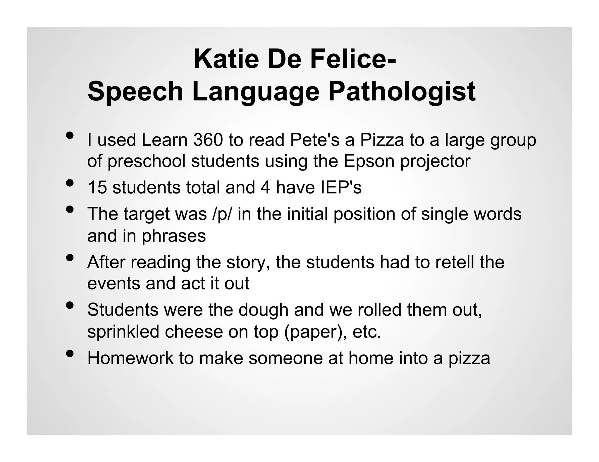 Katie De Felice-
     Speech Language Pathologist
•  I used Learn 360 to read Pete's a Pizza to a large group
     of preschool students using the Epson projector
•    15 students total and 4 have IEP's
•    The target was /p/ in the initial position of single words
     and in phrases
•    After reading the story, the students had to retell the
     events and act it out
•    Students were the dough and we rolled them out,
     sprinkled cheese on top (paper), etc.
•    Homework to make someone at home into a pizza
 