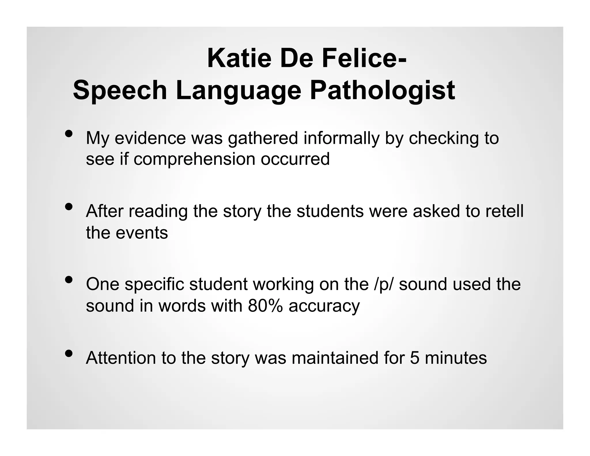 Katie De Felice-
 Speech Language Pathologist
•  My evidence was gathered informally by checking to
  see if comprehension occurred

•  After reading the story the students were asked to retell
  the events

•  One specific student working on the /p/ sound used the
  sound in words with 80% accuracy

•  Attention to the story was maintained for 5 minutes
 