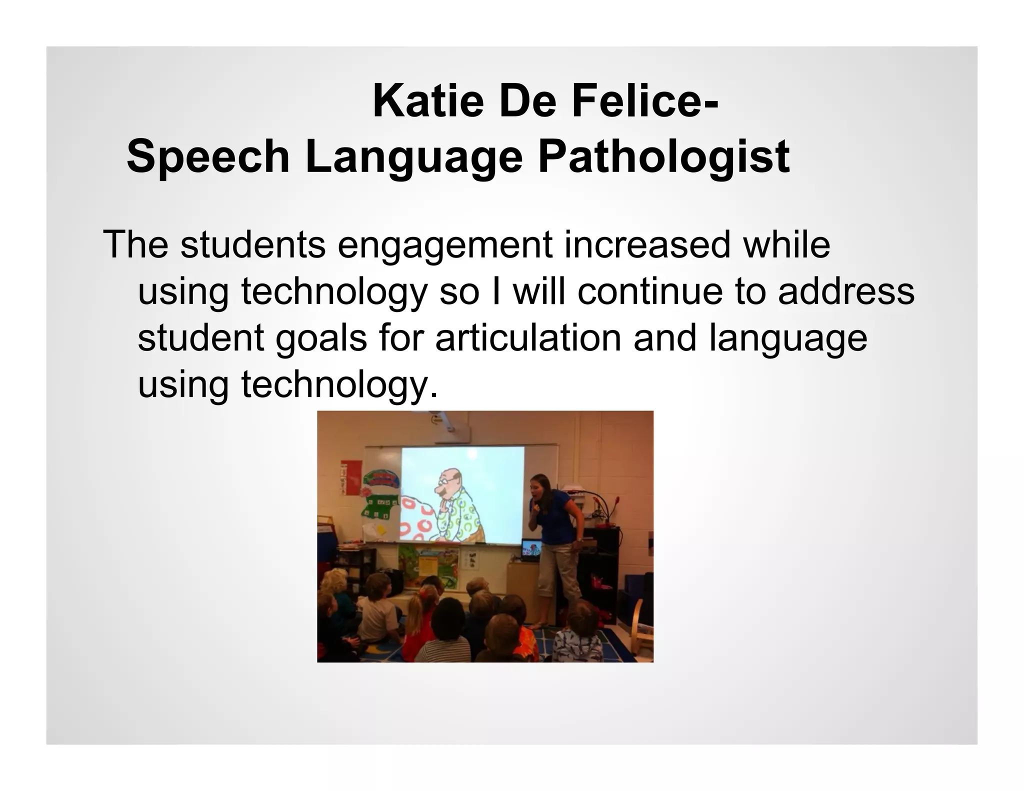 Katie De Felice-
 Speech Language Pathologist
The students engagement increased while
  using technology so I will continue to address
  student goals for articulation and language
  using technology.
 