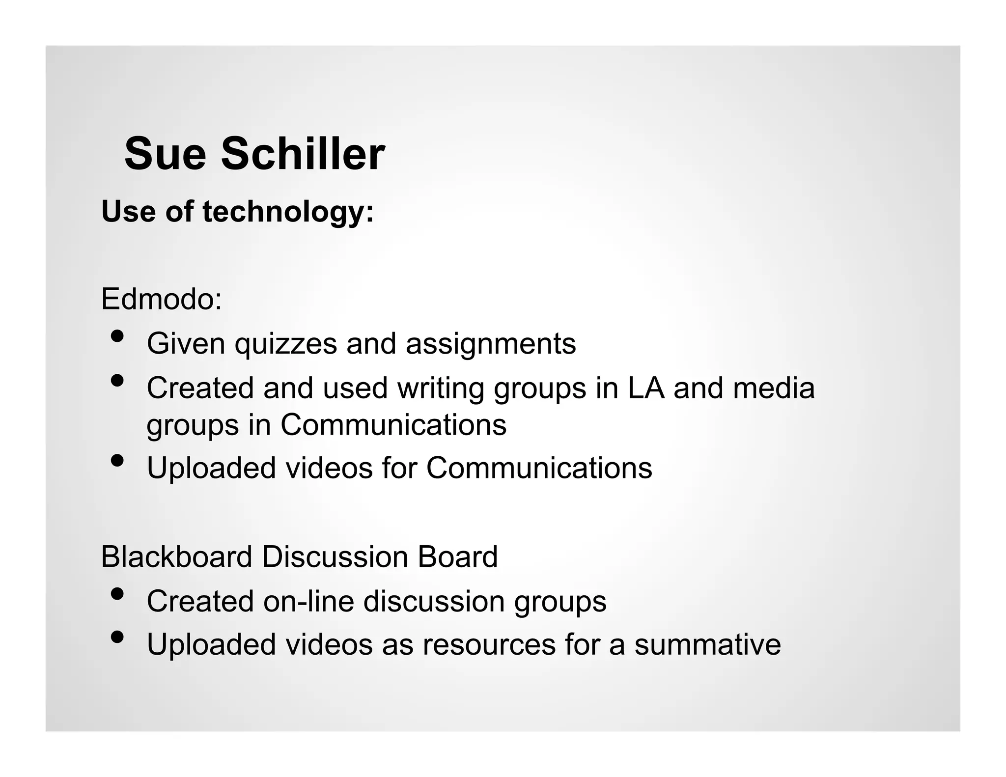 Sue Schiller
Use of technology:

Edmodo:
• Given quizzes and assignments
• Created and used writing groups in LA and media
  groups in Communications
• Uploaded videos for Communications

Blackboard Discussion Board
•  Created on-line discussion groups
•  Uploaded videos as resources for a summative
 