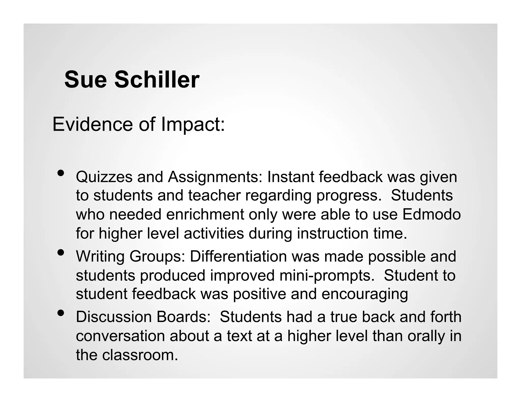 Sue Schiller
Evidence of Impact:

•  Quizzes and Assignments: Instant feedback was given
     to students and teacher regarding progress. Students
     who needed enrichment only were able to use Edmodo
     for higher level activities during instruction time.
•    Writing Groups: Differentiation was made possible and
     students produced improved mini-prompts. Student to
     student feedback was positive and encouraging
•    Discussion Boards: Students had a true back and forth
     conversation about a text at a higher level than orally in
     the classroom.
 