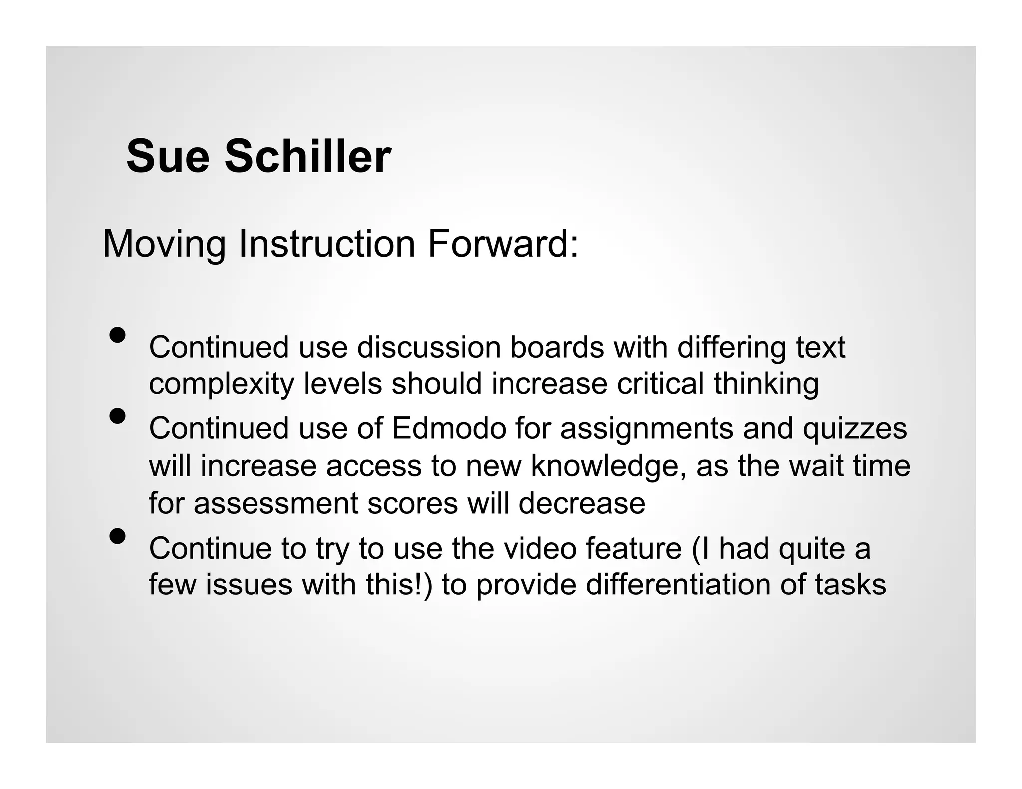Sue Schiller
Moving Instruction Forward:

•  Continued use discussion boards with differing text
   complexity levels should increase critical thinking
•  Continued use of Edmodo for assignments and quizzes
     will increase access to new knowledge, as the wait time
     for assessment scores will decrease
•    Continue to try to use the video feature (I had quite a
     few issues with this!) to provide differentiation of tasks
 