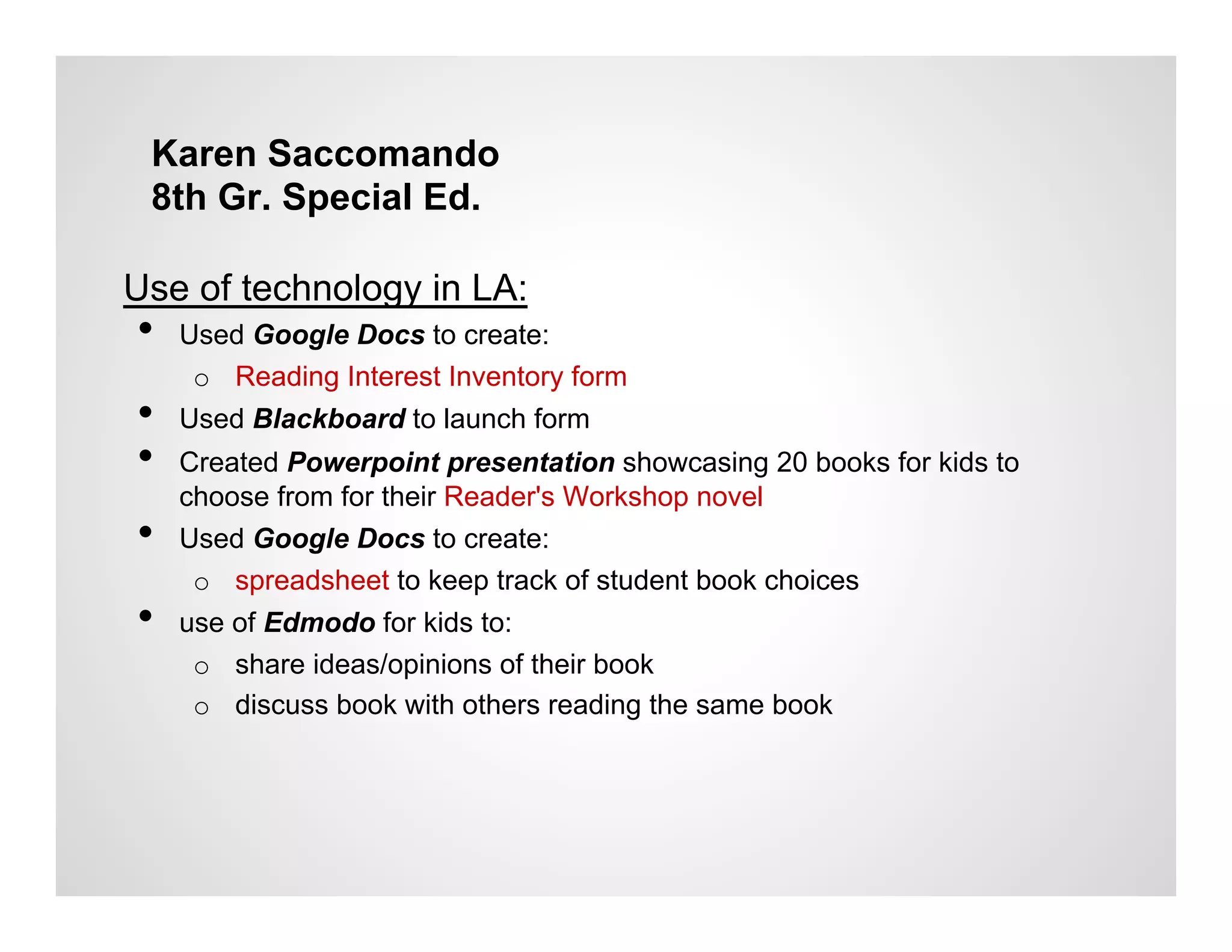 Karen Saccomando
 8th Gr. Special Ed.

Use of technology in LA:
•    Used Google Docs to create:
      o  Reading Interest Inventory form
•    Used Blackboard to launch form
•    Created Powerpoint presentation showcasing 20 books for kids to
     choose from for their Reader's Workshop novel
•    Used Google Docs to create:
      o  spreadsheet to keep track of student book choices
•    use of Edmodo for kids to:
      o  share ideas/opinions of their book
      o  discuss book with others reading the same book
 