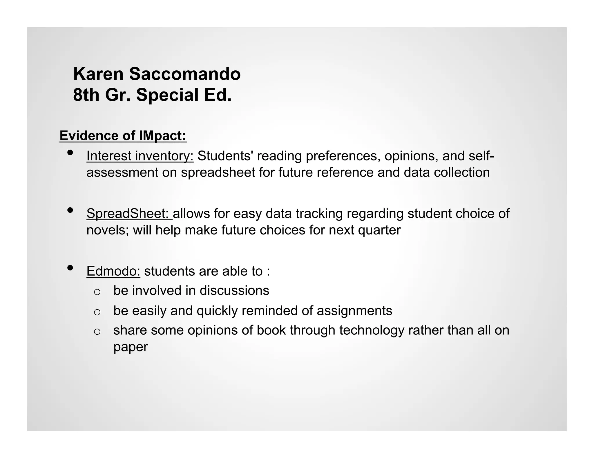 Karen Saccomando
  8th Gr. Special Ed.

Evidence of IMpact:
 •  Interest inventory: Students' reading preferences, opinions, and self-
    assessment on spreadsheet for future reference and data collection


 •    SpreadSheet: allows for easy data tracking regarding student choice of
      novels; will help make future choices for next quarter


 •    Edmodo: students are able to :
       o  be involved in discussions
       o  be easily and quickly reminded of assignments
       o  share some opinions of book through technology rather than all on
          paper
 