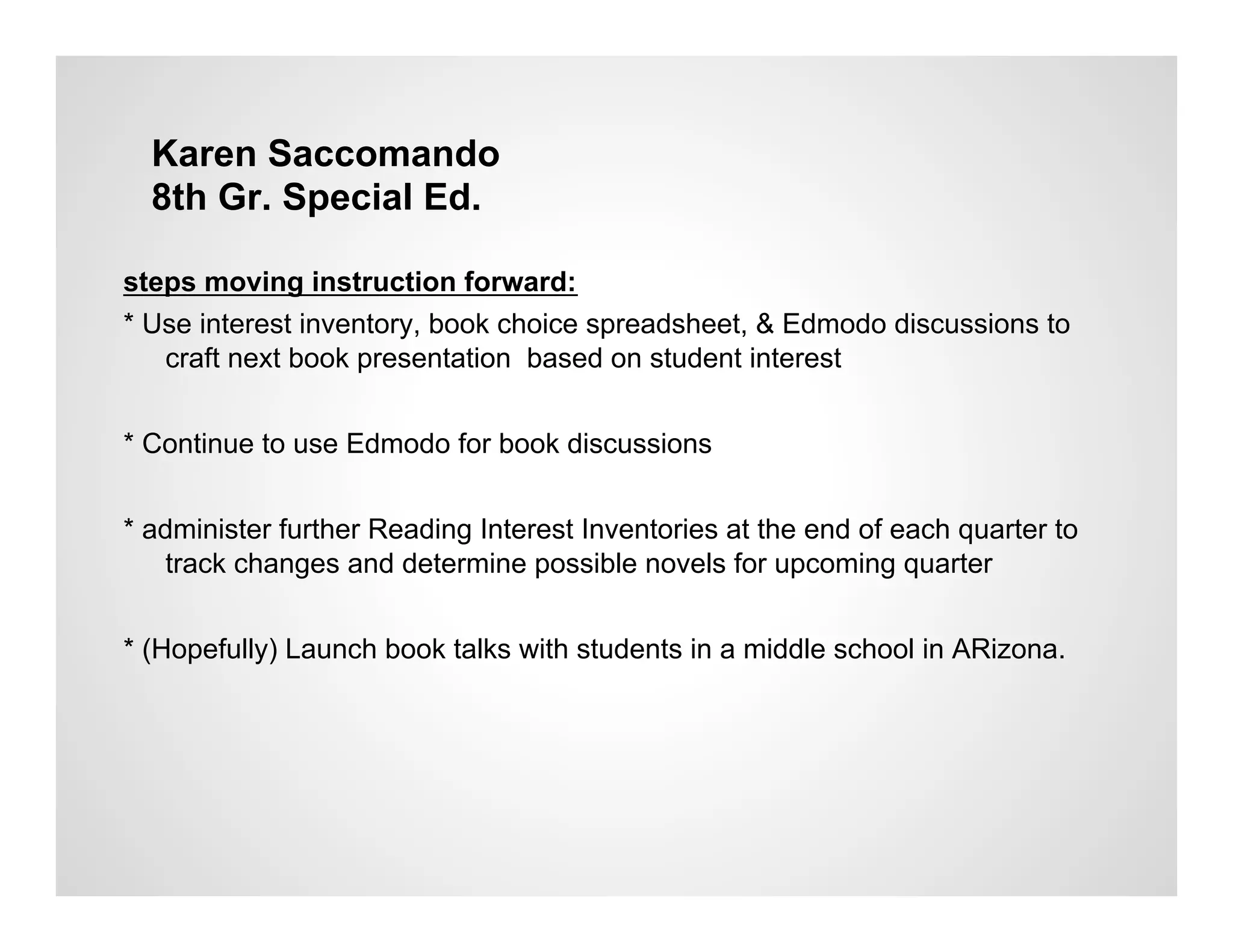 Karen Saccomando
  8th Gr. Special Ed.

steps moving instruction forward:
* Use interest inventory, book choice spreadsheet, & Edmodo discussions to
   craft next book presentation based on student interest


* Continue to use Edmodo for book discussions


* administer further Reading Interest Inventories at the end of each quarter to
   track changes and determine possible novels for upcoming quarter


* (Hopefully) Launch book talks with students in a middle school in ARizona.
 