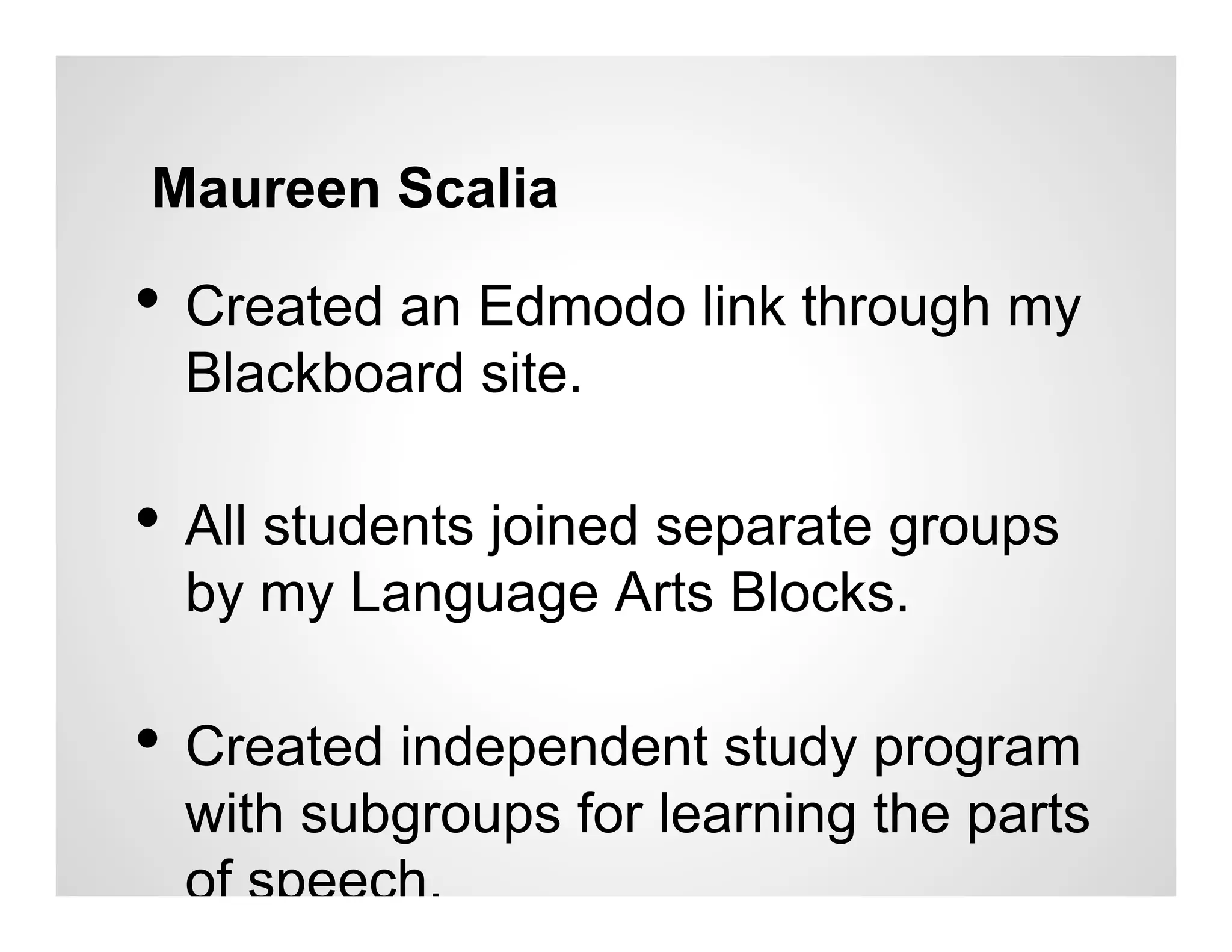 Maureen Scalia

•  Created an Edmodo link through my
  Blackboard site.

•  All students joined separate groups
  by my Language Arts Blocks.

•  Created independent study program
  with subgroups for learning the parts
  of speech.
 