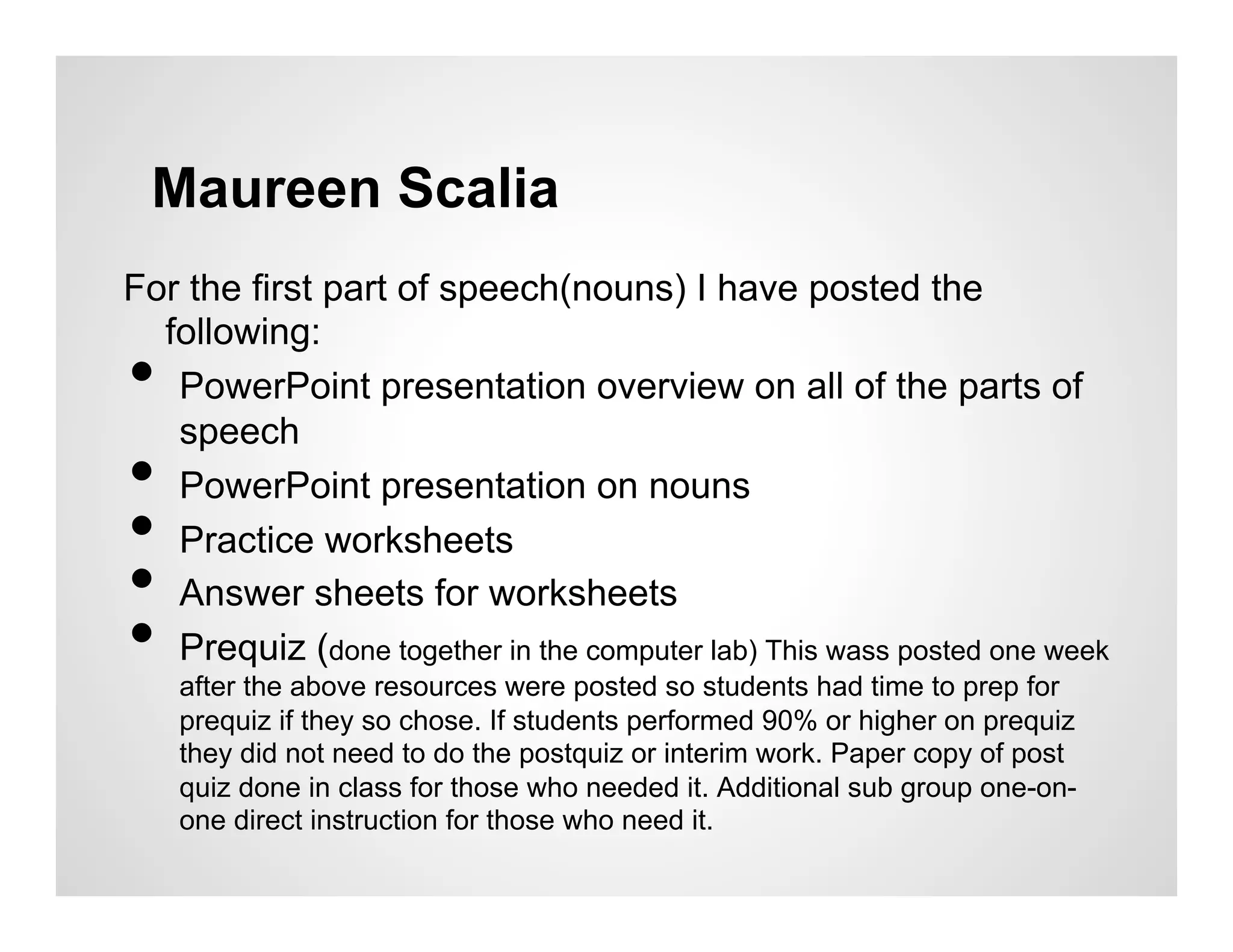 Maureen Scalia
For the first part of speech(nouns) I have posted the
  following:
•  PowerPoint presentation overview on all of the parts of
   speech
•  PowerPoint presentation on nouns
•  Practice worksheets
•  Answer sheets for worksheets
•  Prequiz (done together in the computer lab) This wass posted one week
     after the above resources were posted so students had time to prep for
     prequiz if they so chose. If students performed 90% or higher on prequiz
     they did not need to do the postquiz or interim work. Paper copy of post
     quiz done in class for those who needed it. Additional sub group one-on-
     one direct instruction for those who need it.
 