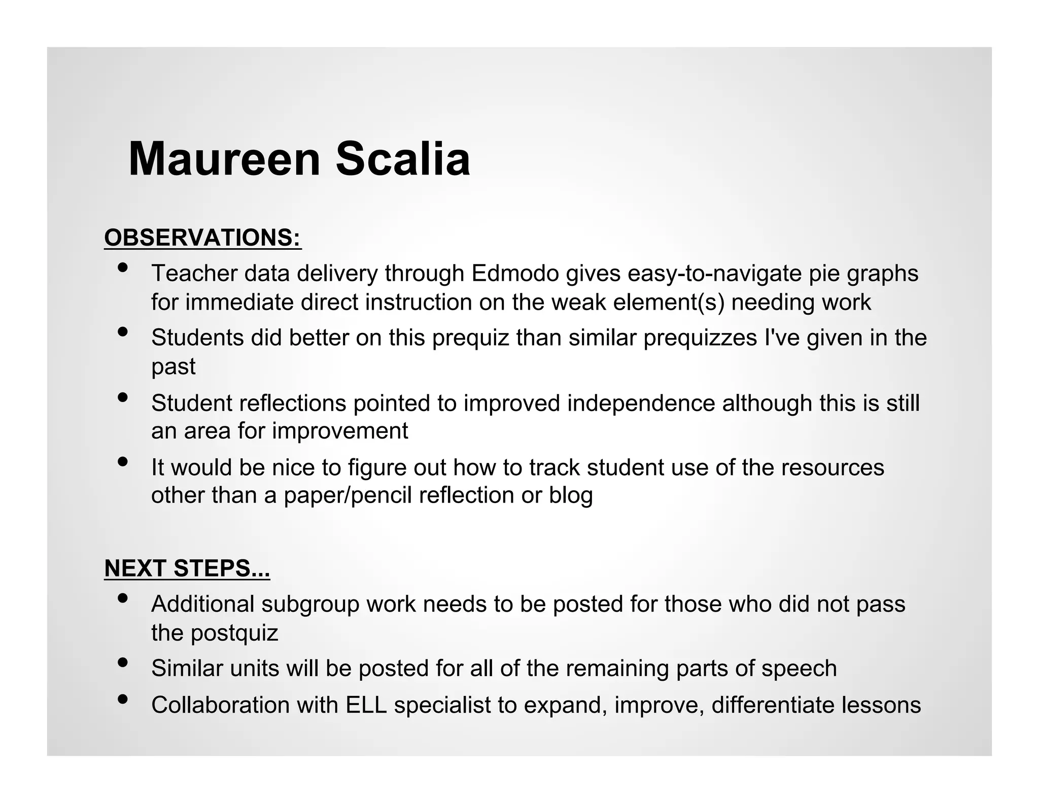 Maureen Scalia
OBSERVATIONS:
 • Teacher data delivery through Edmodo gives easy-to-navigate pie graphs
   for immediate direct instruction on the weak element(s) needing work
 • Students did better on this prequiz than similar prequizzes I've given in the
   past
 •    Student reflections pointed to improved independence although this is still
      an area for improvement
 •    It would be nice to figure out how to track student use of the resources
      other than a paper/pencil reflection or blog


NEXT STEPS...
 • Additional subgroup work needs to be posted for those who did not pass
   the postquiz
 • Similar units will be posted for all of the remaining parts of speech
 •    Collaboration with ELL specialist to expand, improve, differentiate lessons
 