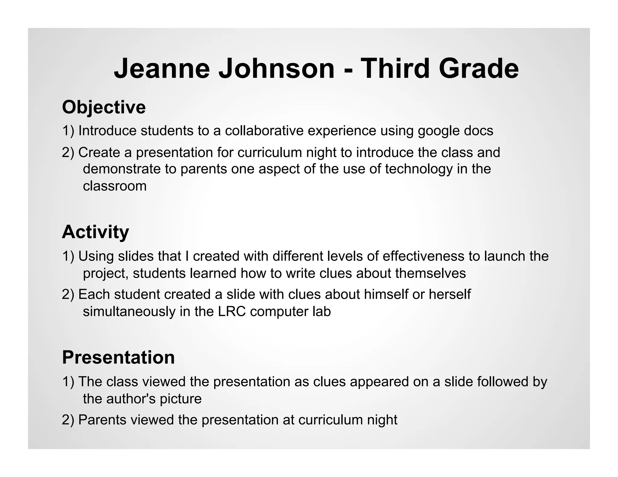 Jeanne Johnson - Third Grade
Objective
1) Introduce students to a collaborative experience using google docs
2) Create a presentation for curriculum night to introduce the class and
   demonstrate to parents one aspect of the use of technology in the
   classroom


Activity
1) Using slides that I created with different levels of effectiveness to launch the
   project, students learned how to write clues about themselves
2) Each student created a slide with clues about himself or herself
   simultaneously in the LRC computer lab


Presentation
1) The class viewed the presentation as clues appeared on a slide followed by
    the author's picture
2) Parents viewed the presentation at curriculum night
 