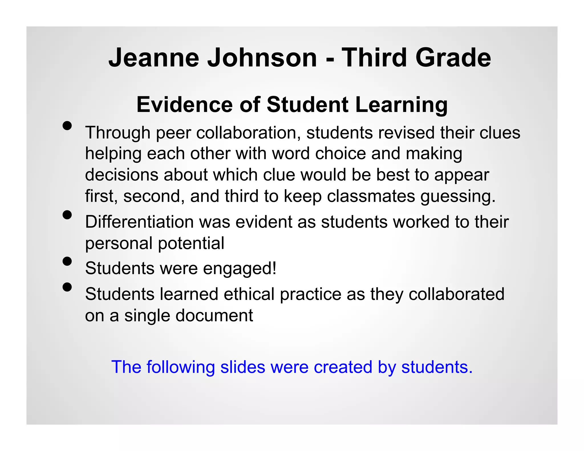 Jeanne Johnson - Third Grade
           Evidence of Student Learning
•  Through peer collaboration, students revised their clues
     helping each other with word choice and making
     decisions about which clue would be best to appear
     first, second, and third to keep classmates guessing.
•    Differentiation was evident as students worked to their
     personal potential
•    Students were engaged!
•    Students learned ethical practice as they collaborated
     on a single document

        The following slides were created by students.
 