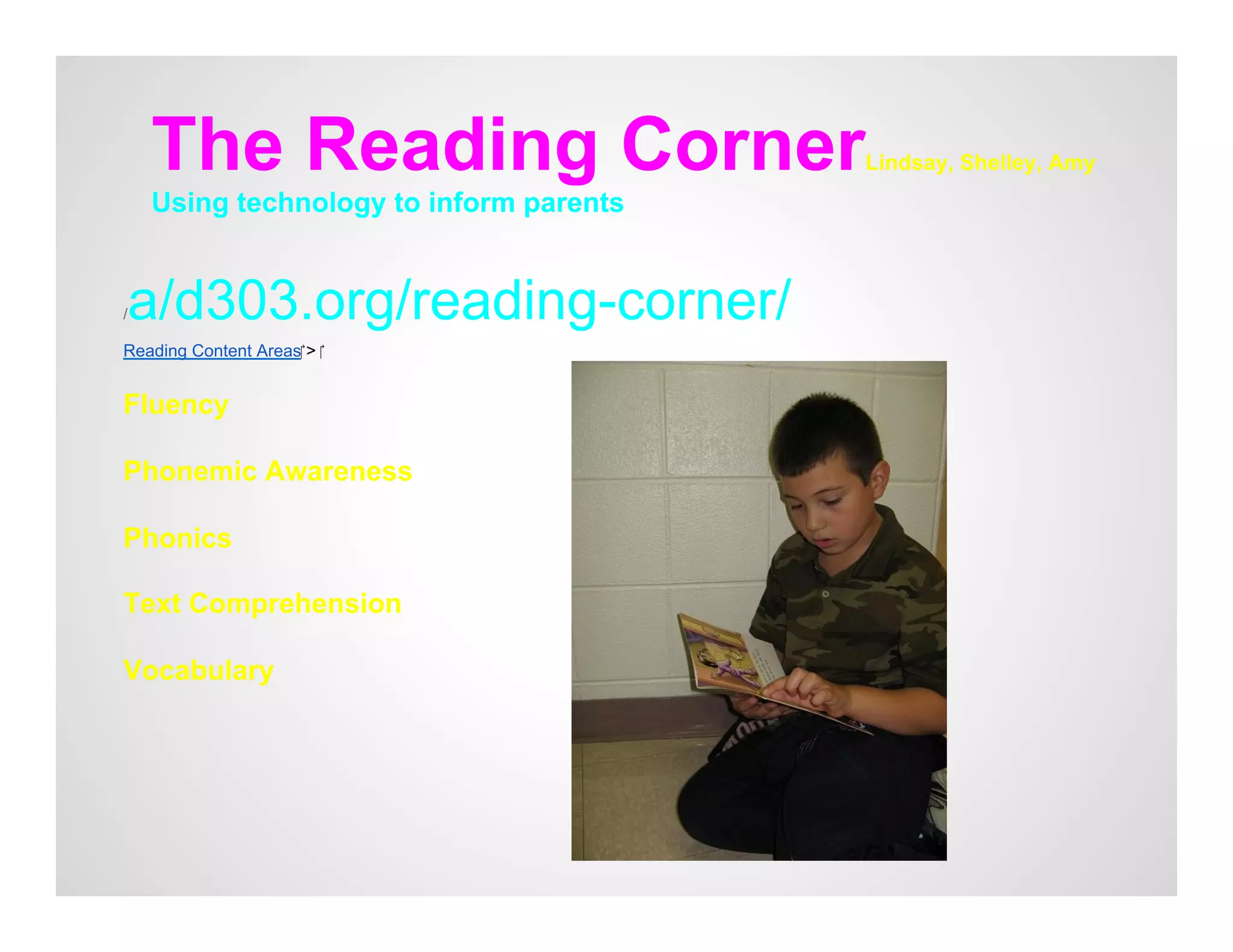 The Reading Corner                   Lindsay, Shelley, Amy
    Using technology to inform parents


a/d303.org/reading-corner/
/

Reading Content Areas‎ > ‎


Fluency

Phonemic Awareness

Phonics

Text Comprehension

Vocabulary
 