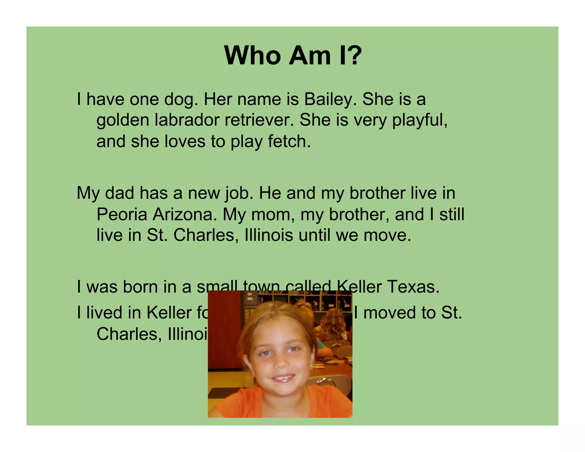 Who Am I?
I have one dog. Her name is Bailey. She is a
   golden labrador retriever. She is very playful,
   and she loves to play fetch.

My dad has a new job. He and my brother live in
  Peoria Arizona. My mom, my brother, and I still
  live in St. Charles, Illinois until we move.

I was born in a small town called Keller Texas.
I lived in Keller for five years. Then I moved to St.
    Charles, Illinois.
 