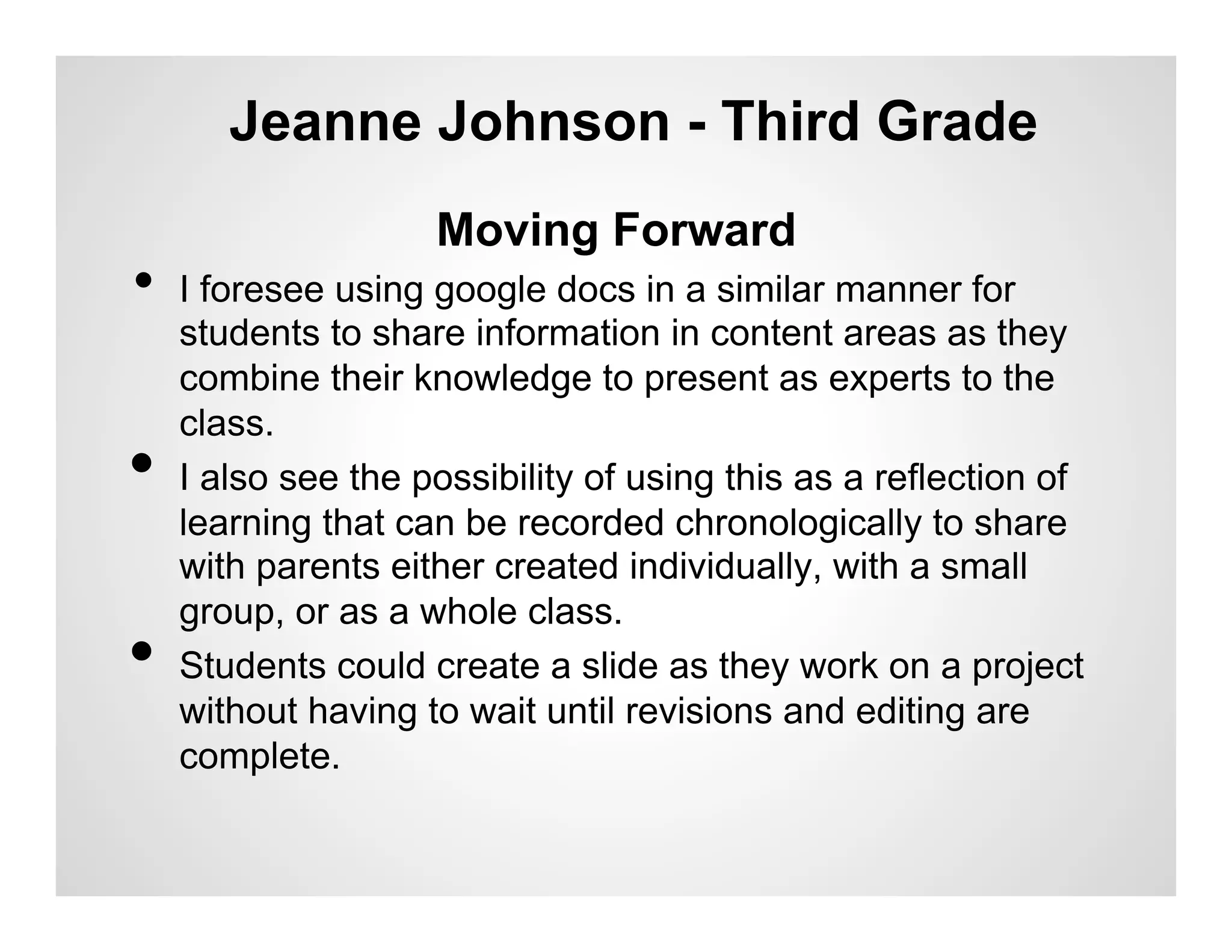 Jeanne Johnson - Third Grade
                     Moving Forward
•  I foresee using google docs in a similar manner for
     students to share information in content areas as they
     combine their knowledge to present as experts to the
     class.
•    I also see the possibility of using this as a reflection of
     learning that can be recorded chronologically to share
     with parents either created individually, with a small
     group, or as a whole class.
•    Students could create a slide as they work on a project
     without having to wait until revisions and editing are
     complete.
 
