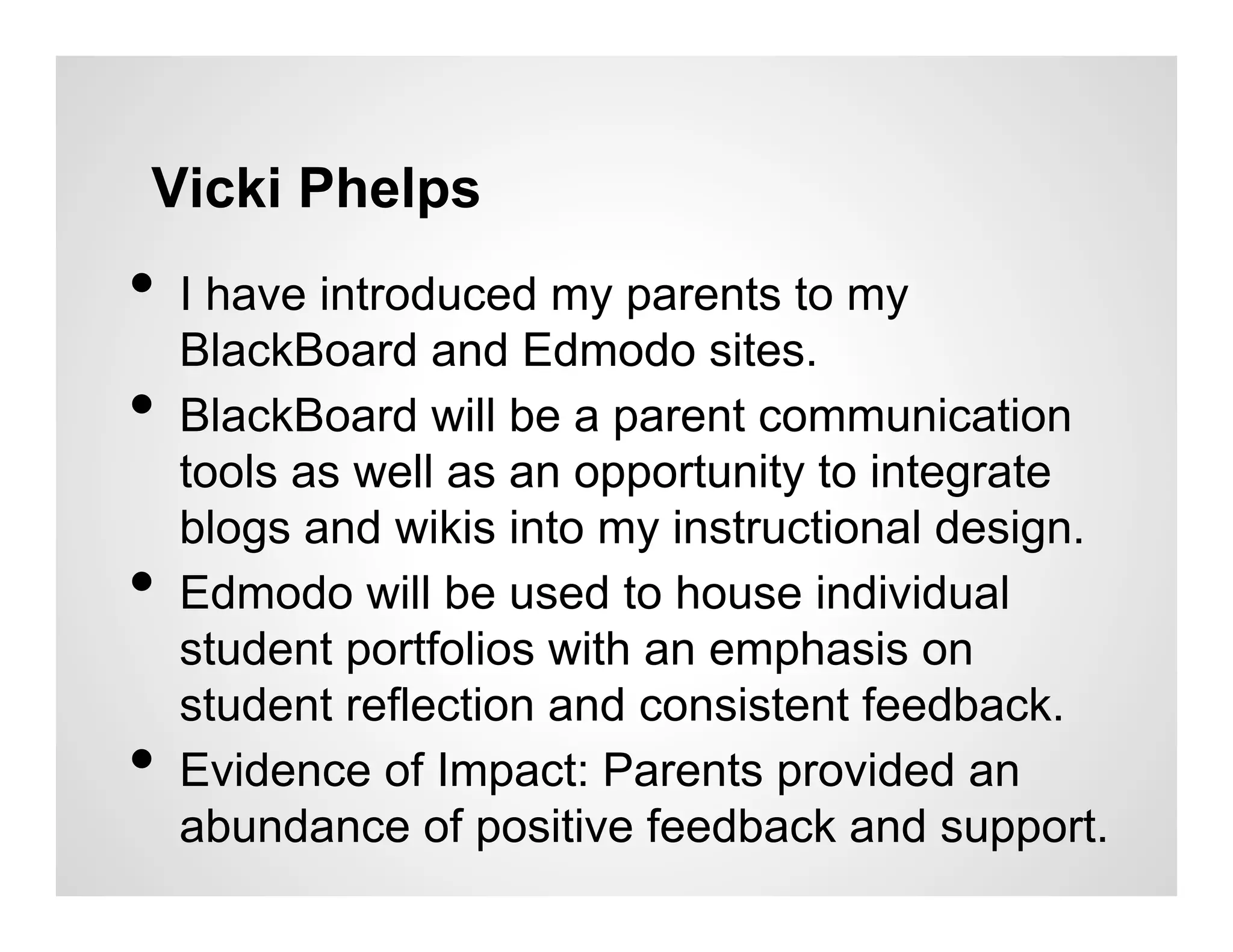 Vicki Phelps
•  I have introduced my parents to my
     BlackBoard and Edmodo sites.
•    BlackBoard will be a parent communication
     tools as well as an opportunity to integrate
     blogs and wikis into my instructional design.
•    Edmodo will be used to house individual
     student portfolios with an emphasis on
     student reflection and consistent feedback.
•    Evidence of Impact: Parents provided an
     abundance of positive feedback and support.
 