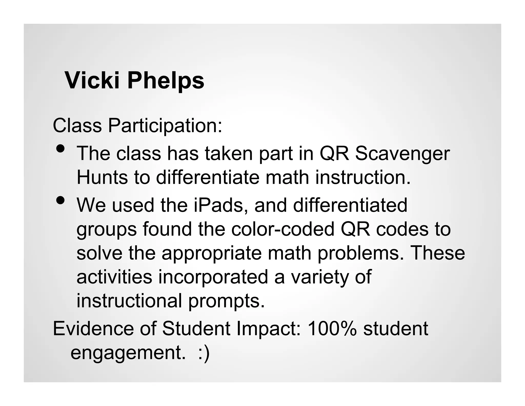 Vicki Phelps
Class Participation:
•  The class has taken part in QR Scavenger
   Hunts to differentiate math instruction.
•  We used the iPads, and differentiated
   groups found the color-coded QR codes to
   solve the appropriate math problems. These
   activities incorporated a variety of
   instructional prompts.
Evidence of Student Impact: 100% student
  engagement. :)
 