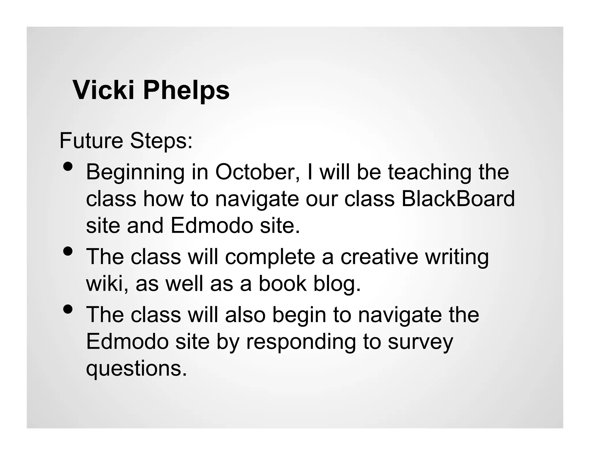 Vicki Phelps
Future Steps:
• Beginning in October, I will be teaching the
  class how to navigate our class BlackBoard
  site and Edmodo site.
• The class will complete a creative writing
  wiki, as well as a book blog.
• The class will also begin to navigate the
  Edmodo site by responding to survey
  questions.
 